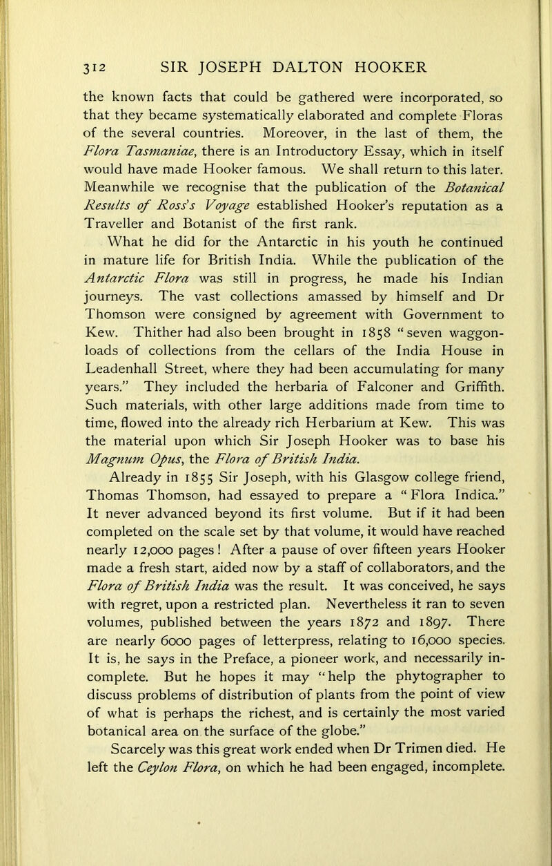 the known facts that could be gathered were incorporated, so that they became systematically elaborated and complete Floras of the several countries. Moreover, in the last of them, the Flora Tasmaniae, there is an Introductory Essay, which in itself would have made Hooker famous. We shall return to this later. Meanwhile we recognise that the publication of the Botanical Results of Ross’s Voyage established Hooker’s reputation as a Traveller and Botanist of the first rank. What he did for the Antarctic in his youth he continued in mature life for British India. While the publication of the Antarctic Flora was still in progress, he made his Indian journeys. The vast collections amassed by himself and Dr Thomson were consigned by agreement with Government to Kew. Thither had also been brought in 1858 “seven waggon- loads of collections from the cellars of the India House in Leadenhall Street, where they had been accumulating for many years.” They included the herbaria of Falconer and Griffith. Such materials, with other large additions made from time to time, flowed into the already rich Herbarium at Kew. This was the material upon which Sir Joseph Hooker was to base his Magnum Opus, the Flora of British India. Already in 1855 Sir Joseph, with his Glasgow college friend, Thomas Thomson, had essayed to prepare a “ Flora Indica.” It never advanced beyond its first volume. But if it had been completed on the scale set by that volume, it would have reached nearly 12,000 pages ! After a pause of over fifteen years Hooker made a fresh start, aided now by a staff of collaborators, and the Flora of British India was the result. It was conceived, he says with regret, upon a restricted plan. Nevertheless it ran to seven volumes, published between the years 1872 and 1897. There are nearly 6000 pages of letterpress, relating to 16,000 species. It is, he says in the Preface, a pioneer work, and necessarily in- complete. But he hopes it may “ help the phytographer to discuss problems of distribution of plants from the point of view of what is perhaps the richest, and is certainly the most varied botanical area on the surface of the globe.” Scarcely was this great work ended when Dr Trimen died. He left the Ceylon Flora, on which he had been engaged, incomplete.