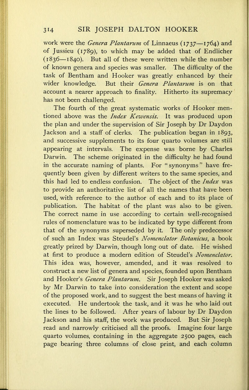 work were the Genera Plantarum of Linnaeus (1737—1764) and of Jussieu (1789), to which may be added that of Endlicher (1836—1840). But all of these were written while the number of known genera and species was smaller. The difficulty of the task of Bentham and Hooker was greatly enhanced by their wider knowledge. But their Genera Plantarum is on that account a nearer approach to finality. Hitherto its supremacy has not been challenged. The fourth of the great systematic works of Hooker men- tioned above was the Index Kewensis. It was produced upon the plan and under the supervision of Sir Joseph by Dr Daydon Jackson and a staff of clerks. The publication began in 1893, and successive supplements to its four quarto volumes are still appearing at intervals. The expense was borne by Charles Darwin. The scheme originated in the difficulty he had found in the accurate naming of plants. For “synonyms” have fre- quently been given by different writers to the same species, and this had led to endless confusion. The object of the Index was to provide an authoritative list of all the names that have been used, with reference to the author of each and to its place of publication. The habitat of the plant was also to be given. The correct name in use according to certain well-recognised rules of nomenclature was to be indicated by type different from that of the synonyms superseded by it. The only predecessor of such an Index was Steudel’s Nomenclator Botanicus, a book greatly prized by Darwin, though long out of date. He wished at first to produce a modern edition of Steudel’s Nomenclator. This idea was, however, amended, and it was resolved to construct a new list of genera and species, founded upon Bentham and Hooker’s Genera Plantarum. Sir Joseph Hooker was asked by Mr Darwin to take into consideration the extent and scope of the proposed work, and to suggest the best means of having it executed. He undertook the task, and it was he who laid out the lines to be followed. After years of labour by Dr Daydon Jackson and his staff, the work was produced. But Sir Joseph read and narrowly criticised all the proofs. Imagine four large quarto volumes, containing in the aggregate 2500 pages, each page bearing three columns of close print, and each column