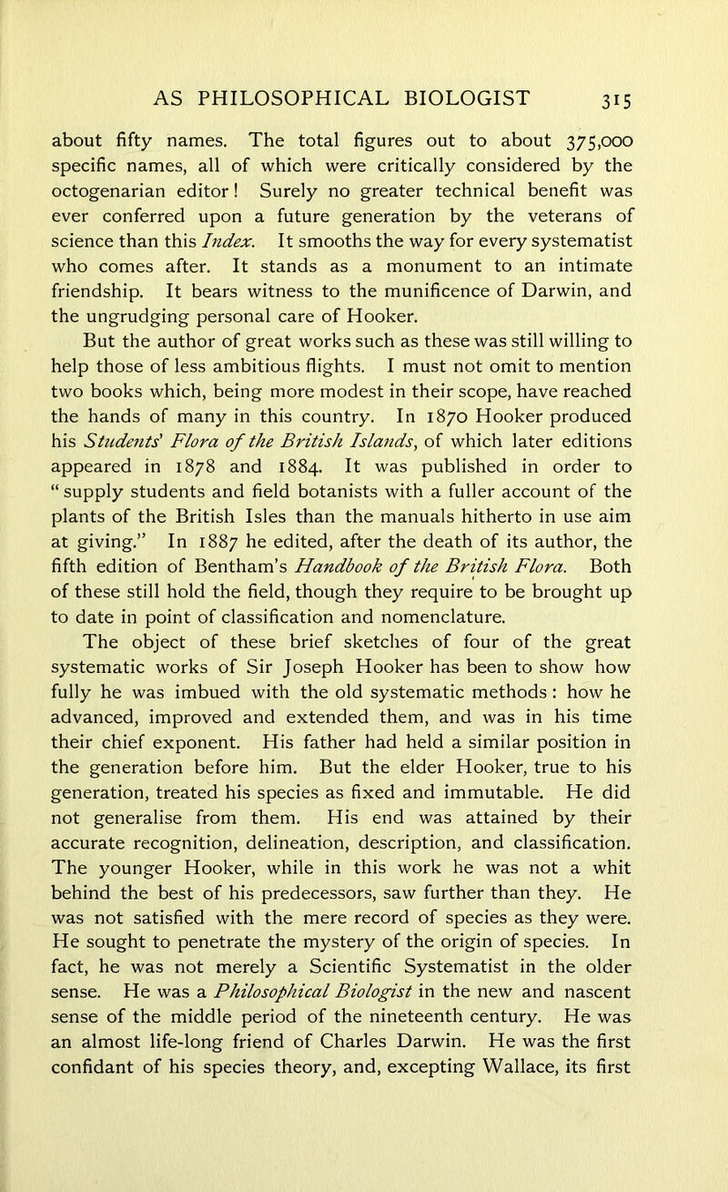 about fifty names. The total figures out to about 375,000 specific names, all of which were critically considered by the octogenarian editor! Surely no greater technical benefit was ever conferred upon a future generation by the veterans of science than this Index. It smooths the way for every systematist who comes after. It stands as a monument to an intimate friendship. It bears witness to the munificence of Darwin, and the ungrudging personal care of Hooker. But the author of great works such as these was still willing to help those of less ambitious flights. I must not omit to mention two books which, being more modest in their scope, have reached the hands of many in this country. In 1870 Hooker produced his Students' Flora of the British Islands, of which later editions appeared in 1878 and 1884. It was published in order to “ supply students and field botanists with a fuller account of the plants of the British Isles than the manuals hitherto in use aim at giving.” In 1887 he edited, after the death of its author, the fifth edition of Bentham’s Handbook of the British Flora. Both of these still hold the field, though they require to be brought up to date in point of classification and nomenclature. The object of these brief sketches of four of the great systematic works of Sir Joseph Hooker has been to show how fully he was imbued with the old systematic methods : how he advanced, improved and extended them, and was in his time their chief exponent. His father had held a similar position in the generation before him. But the elder Hooker, true to his generation, treated his species as fixed and immutable. He did not generalise from them. His end was attained by their accurate recognition, delineation, description, and classification. The younger Hooker, while in this work he was not a whit behind the best of his predecessors, saw further than they. He was not satisfied with the mere record of species as they were. He sought to penetrate the mystery of the origin of species. In fact, he was not merely a Scientific Systematist in the older sense. He was a Philosophical Biologist in the new and nascent sense of the middle period of the nineteenth century. He was an almost life-long friend of Charles Darwin. He was the first confidant of his species theory, and, excepting Wallace, its first