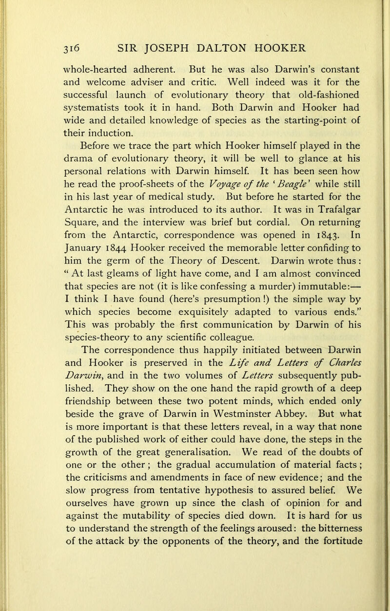 whole-hearted adherent. But he was also Darwin’s constant and welcome adviser and critic. Well indeed was it for the successful launch of evolutionary theory that old-fashioned systematists took it in hand. Both Darwin and Hooker had wide and detailed knowledge of species as the starting-point of their induction. Before we trace the part which Hooker himself played in the drama of evolutionary theory, it will be well to glance at his personal relations with Darwin himself. It has been seen how he read the proof-sheets of the Voyage of the ‘ Beagle' while still in his last year of medical study. But before he started for the Antarctic he was introduced to its author. It was in Trafalgar Square, and the interview was brief but cordial. On returning from the Antarctic, correspondence was opened in 1843. In January 1844 Hooker received the memorable letter confiding to him the germ of the Theory of Descent. Darwin wrote thus: “ At last gleams of light have come, and I am almost convinced that species are not (it is like confessing a murder) immutable:— I think I have found (here’s presumption !) the simple way by which species become exquisitely adapted to various ends.” This was probably the first communication by Darwin of his species-theory to any scientific colleague. The correspondence thus happily initiated between Darwin and Hooker is preserved in the Life and Letters of Charles Darwin, and in the two volumes of Letters subsequently pub- lished. They show on the one hand the rapid growth of a deep friendship between these two potent minds, which ended only beside the grave of Darwin in Westminster Abbey. But what is more important is that these letters reveal, in a way that none of the published work of either could have done, the steps in the growth of the great generalisation. We read of the doubts of one or the other; the gradual accumulation of material facts ; the criticisms and amendments in face of new evidence; and the slow progress from tentative hypothesis to assured belief. We ourselves have grown up since the clash of opinion for and against the mutability of species died down. It is hard for us to understand the strength of the feelings aroused: the bitterness of the attack by the opponents of the theory, and the fortitude