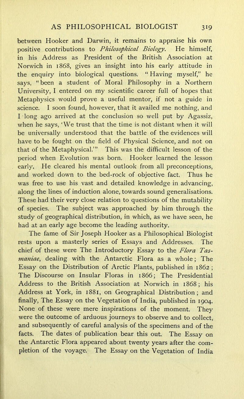 between Hooker and Darwin, it remains to appraise his own positive contributions to Philosophical Biology. He himself, in his Address as President of the British Association at Norwich in 1868, gives an insight into his early attitude in the enquiry into biological questions. “ Having myself,” he says, “been a student of Moral Philosophy in a Northern University, I entered on my scientific career full of hopes that Metaphysics would prove a useful mentor, if not a guide in science. I soon found, however, that it availed me nothing, and I long ago arrived at the conclusion so well put by Agassiz, when he says, ‘We trust that the time is not distant when it will be universally understood that the battle of the evidences will have to be fought on the field of Physical Science, and not on that of the Metaphysical.’” This was the difficult lesson of the period when Evolution was born. Hooker learned the lesson early. He cleared his mental outlook from all preconceptions, and worked down to the bed-rock of objective fact. Thus he was free to use his vast and detailed knowledge in advancing, along the lines of induction alone, towards sound generalisations. These had their very close relation to questions of the mutability of species. The subject was approached by him through the study of geographical distribution, in which, as we have seen, he had at an early age become the leading authority. The fame of Sir Joseph Hooker as a Philosophical Biologist rests upon a masterly series of Essays and Addresses. The chief of these were The Introductory Essay to the Flora Tas- maniae, dealing with the Antarctic Flora as a whole; The Essay on the Distribution of Arctic Plants, published in 1862 ; The Discourse on Insular Floras in 1866; The Presidential Address to the British Association at Norwich in 1868; his Address at York, in 1881, on Geographical Distribution; and finally, The Essay on the Vegetation of India, published in 1904. None of these were mere inspirations of the moment. They were the outcome of arduous journeys to observe and to collect, and subsequently of careful analysis of the specimens and of the facts. The dates of publication bear this out. The Essay on the Antarctic Flora appeared about twenty years after the com- pletion of the voyage. The Essay on the Vegetation of India