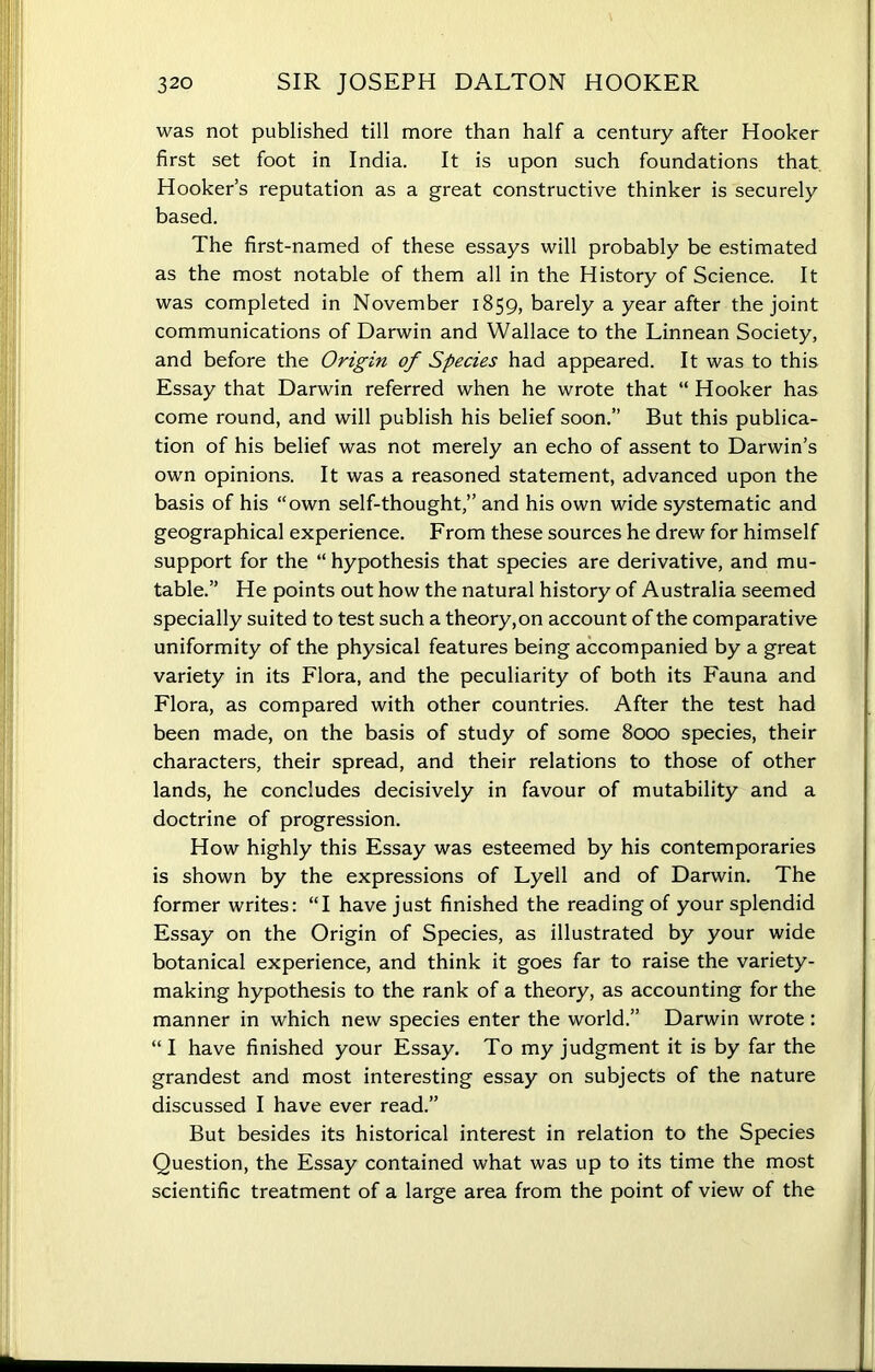 was not published till more than half a century after Hooker first set foot in India. It is upon such foundations that Hooker’s reputation as a great constructive thinker is securely based. The first-named of these essays will probably be estimated as the most notable of them all in the History of Science. It was completed in November 1859, barely a year after the joint communications of Darwin and Wallace to the Linnean Society, and before the Origin of Species had appeared. It was to this Essay that Darwin referred when he wrote that “ Hooker has come round, and will publish his belief soon.” But this publica- tion of his belief was not merely an echo of assent to Darwin’s own opinions. It was a reasoned statement, advanced upon the basis of his “own self-thought,” and his own wide systematic and geographical experience. From these sources he drew for himself support for the “ hypothesis that species are derivative, and mu- table.” He points out how the natural history of Australia seemed specially suited to test such a theory,on account of the comparative uniformity of the physical features being accompanied by a great variety in its Flora, and the peculiarity of both its Fauna and Flora, as compared with other countries. After the test had been made, on the basis of study of some 8000 species, their characters, their spread, and their relations to those of other lands, he concludes decisively in favour of mutability and a doctrine of progression. How highly this Essay was esteemed by his contemporaries is shown by the expressions of Lyell and of Darwin. The former writes: “I have just finished the reading of your splendid Essay on the Origin of Species, as illustrated by your wide botanical experience, and think it goes far to raise the variety- making hypothesis to the rank of a theory, as accounting for the manner in which new species enter the world.” Darwin wrote : “ I have finished your Essay. To my judgment it is by far the grandest and most interesting essay on subjects of the nature discussed I have ever read.” But besides its historical interest in relation to the Species Question, the Essay contained what was up to its time the most scientific treatment of a large area from the point of view of the