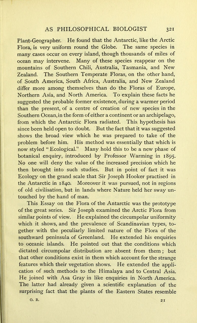 Plant-Geographer. He found that the Antarctic, like the Arctic Flora, is very uniform round the Globe. The same species in many cases occur on every island, though thousands of miles of ocean may intervene. Many of these species reappear on the mountains of Southern Chili, Australia, Tasmania, and New Zealand. The Southern Temperate Floras, on the other hand, of South America, South Africa, Australia, and New Zealand differ more among themselves than do the Floras of Europe, Northern Asia, and North America. To explain these facts he suggested the probable former existence, during a warmer period than the present, of a centre of creation of new species in the Southern Ocean, in the form of either a continent or an archipelago, from which the Antarctic Flora radiated. This hypothesis has since been held open to doubt. But the fact that it was suggested shows the broad view which he was prepared to take of the problem before him. His method was essentially that which is now styled “ Ecological.” Many hold this to be a new phase of botanical enquiry, introduced by Professor Warming in 1895. No one will deny the value of the increased precision which he then brought into such studies. But in point of fact it was Ecology on the grand scale that Sir Joseph Hooker practised in the Antarctic in 1840. Moreover it was pursued, not in regions of old civilisation, but in lands where Nature held her sway un- touched by the hand of man. This Essay on the Flora of the Antarctic was the prototype of the great series. Sir Joseph examined the Arctic Flora from similar points of view. He explained the circumpolar uniformity which it shows, and the prevalence of Scandinavian types, to- gether with the peculiarly limited nature of the Flora of the southward peninsula of Greenland. He extended his enquiries to oceanic islands. He pointed out that the conditions which dictated circumpolar distribution are absent from them ; but that other conditions exist in them which account for the strange features which their vegetation shows. He extended the appli- cation of such methods to the Himalaya and to Central Asia. He joined with Asa Gray in like enquiries in North America. The latter had already given a scientific explanation of the surprising fact that the plants of the Eastern States resemble o. B. 21