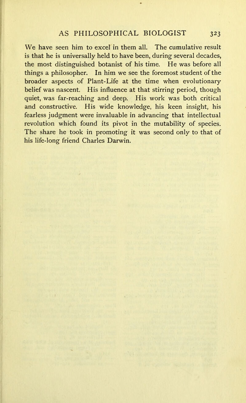 We have seen him to excel in them all. The cumulative result is that he is universally held to have been, during several decades, the most distinguished botanist of his time. He was before all things a philosopher. In him we see the foremost student of the broader aspects of Plant-Life at the time when evolutionary belief was nascent. His influence at that stirring period, though quiet, was far-reaching and deep. His work was both critical and constructive. His wide knowledge, his keen insight, his fearless judgment were invaluable in advancing that intellectual revolution which found its pivot in the mutability of species. The share he took in promoting it was second only to that of his life-long friend Charles Darwin.