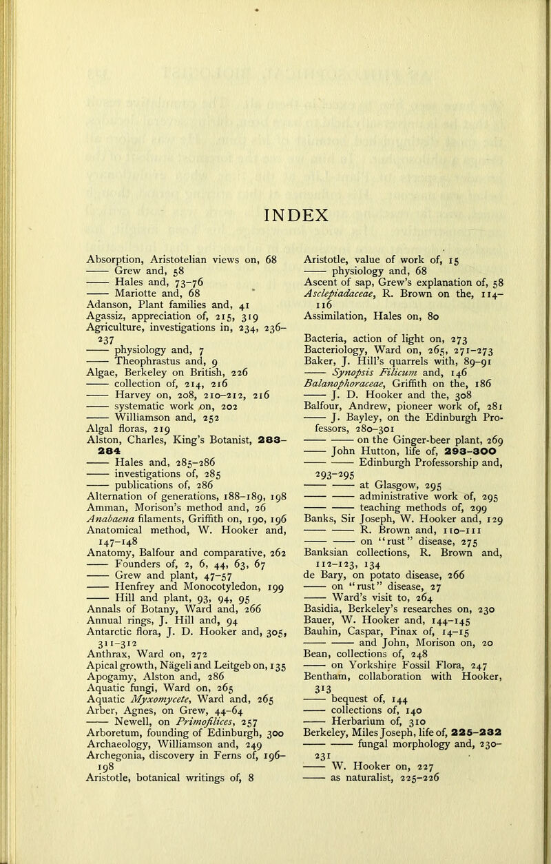 INDEX Absorption, Aristotelian views on, 68 Grew and, 58 Hales and, 73-76 Mariotte and, 68 Adanson, Plant families and, 41 Agassiz, appreciation of, 215, 319 Agriculture, investigations in, 234, 236- 237 physiology and, 7 Theophrastus and, 9 Algae, Berkeley on British, 226 collection of, 214, 216 —— Harvey on, 208, 210-212, 216 systematic work «n, 202 Williamson and, 252 Algal floras, 219 Alston, Charles, King’s Botanist, 283- 284 Hales and, 285-286 investigations of, 285 publications of, 286 Alternation of generations, 188-189, 198 Amman, Morison’s method and, 26 Anabaena filaments, Griffith on, 190, 196 Anatomical method, W. Hooker and, 147-148 Anatomy, Balfour and comparative, 262 Founders of, 2, 6, 44, 63, 67 Grew and plant, 47-57 Henfrey and Monocotyledon, 199 Hill and plant, 93, 94, 95 Annals of Botany, Ward and, 266 Annual rings, J. Hill and, 94 Antarctic flora, J. D. Hooker and, 305, 31I-312 Anthrax, Ward on, 272 Apical growth, Nageli and Leitgeb on, 135 Apogamy, Alston and, 286 Aquatic fungi, Ward on, 265 Aquatic Myxomycete, Ward and, 265 Arber, Agnes, on Grew, 44-64 Newell, on Primofilices, 257 Arboretum, founding of Edinburgh, 300 Archaeology, Williamson and, 249 Archegonia, discovery in Ferns of, 196- 198 Aristotle, botanical writings of, 8 Aristotle, value of work of, 15 physiology and, 68 Ascent of sap, Grew’s explanation of, 58 Asclepiadaceae, R. Brown on the, 114- 116 Assimilation, Hales on, 80 Bacteria, action of light on, 273 Bacteriology, Ward on, 265, 271-273 Baker, J. Hill’s quarrels with, 89-91 Synopsis Filicum and, 146 Balanophoraceae, Griffith on the, 186 J. D. Hooker and the, 308 Balfour, Andrew, pioneer work of, 281 J. Bayley, on the Edinburgh Pro- fessors, 280-301 on the Ginger-beer plant, 269 John Hutton, life of, 293-300 Edinburgh Professorship and, 293-295 at Glasgow, 295 administrative work of, 295 teaching methods of, 299 Banks, Sir Joseph, W. Hooker and, 129 R. Brown and, no-111 on “rust” disease, 275 Banksian collections, R. Brown and, 112-123, 134 de Bary, on potato disease, 266 on “rust” disease, 27 Ward’s visit to, 264 Basidia, Berkeley’s researches on, 230 Bauer, W. Hooker and, 144-145 Bauhin, Caspar, Pinax of, 14-15 and John, Morison on, 20 Bean, collections of, 248 on Yorkshire Fossil Flora, 247 Bentham, collaboration with Hooker, 313 bequest of, 144 collections of, 140 Herbarium of, 310 Berkeley, Miles Joseph, life of, 225-232 fungal morphology and, 230- 231 W. Hooker on, 227 as naturalist, 225-226