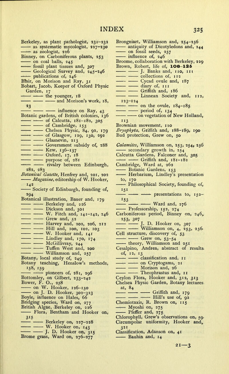 Berkeley, as plant pathologist, 231-232 as systematic mycologist, 227-230 as zoologist, 226 Binney, on Carboniferous plants, 253 on coal balls, 245 fossil plant tissues and, 307 Geological Survey and, 245-246 publications of, 246 Blair, on Morison and Ray, 31 Bobart, Jacob, Keeper of Oxford Physic Garden, 17 the younger, 18 and Morison’s work, 18, 23 influence on Ray, 43 Botanic gardens, of British colonies, 136 of Calcutta, 181-182, 305 of Cambridge, 153 Chelsea Physic, 84, 92, 179 —— of Glasgow, 129, 130, 292 Glasnevin, 213 Government subsidy of, 288 Kew, 136-137 Oxford, 17, 18 purpose of, 281 rivalry between Edinburgh, 282, 283 Botanical Gazette, Henfrey and, 201, 202 Magazine, editorship of W. Hooker, 142 Society of Edinburgh, founding of, 294 Botanical illustration, Bauer and, 179 Berkeley and, 226 — - Dickson and, 301 W. Fitch and, 141-142, 246 Grew and, 52 Harvey and, 202, 206, 212 Hill and, 100, 102, 103 W. Hooker and, 141 Lindley and, 170, 174 McGillivray, 244 Tuflfen West and, 200 Williamson and, 257 Botany, local study of, 249 Botany teaching, Henslow’s methods, ^8, r59 pioneers of, 281, 296 Bottomley, on Gilbert, 233-242 Bower, F. O., 258 —— on W. Hooker, 126-150 on J. D. Hooker, 302-323 Boyle, influence on Hales, 66 Bridging species, Ward on, 277 British Algae, Berkeley on, 226 Flora, Bentham and Hooker on, 3i5 Berkeley on, 227-228 W. Hooker on, 143 J. D. Hooker on, 315 Brome grass, Ward on, 276-277 Brongniart, Williamson and, 254-256 antiquity of Dicotyledons and, 244 on fossil seeds, 257 influence of, 246 Broome, collaboration with Berkeley, 229 Brown, Robert, life of, 108-125 J. Banks and, no, in — collections of, 112 Cycad ovule and, 187 diary of, in Griffith and, 186 Linnean Society and, 112, 123-124 on the ovule, 184-185 period of, 134 on vegetation of New Holland, 113 Brownian movement, 120 Bryophyta, Griffith and, 188-189, I9° Bud protection, Grew on, 50 Catamites, Williamson on, 253, 254, 256 secondary growth in, 254 Calcutta Gardens, Falconer and, 305 Griffith and, 181-182 Cambridge, Ward at, 262 Botanic Gardens, 153 Herbarium, Lindley’s presentation to, 170 Philosophical Society, founding of, 151 presentations to, 152- *53 Ward and, 276 Professorship, 152, 274 Carboniferous period, Binney on, 246, 253) 307 J. D. Hooker on, 307 Williamson on, 4, 253, 256. Cell structure, discovery of, 53 Grew on, 53-54 theory, Williamson and 251 Cesalpino, Andrea, abstract of results, of, 12, 13 classification and, n on Cryptogams, 21 Morison and, 26 Theophrastus and, 11 Ceylon Flora, Hooker and, 312, 313 Chelsea Physic Garden, Botany lectures, at, 84 Griffith and, 179 Hill’s use of, 92 Chemiotaxis, R. Brown on, 115 Myoshi on, 275 Pfeffer and, 275 Chlorophyll, Grew’s observations on, 59. Circumpolar uniformity, Hooker and* 321 Classification, Adanson on, 41 Bauhin and, 14 21—3