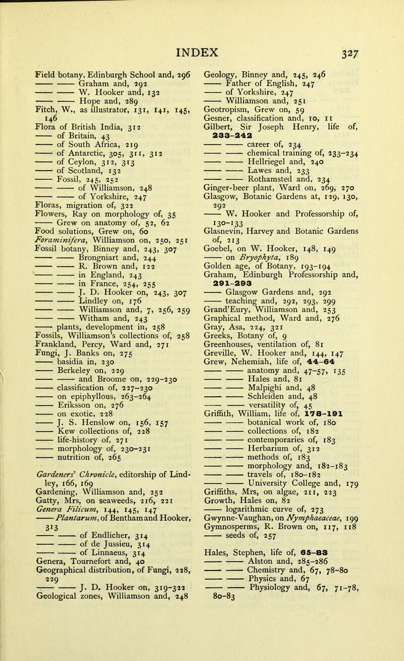 Field botany, Edinburgh School and, 296 Graham and, 292 W. Hooker and, 132 Hope and, 289 Fitch, W., as illustrator, 131, I41, 145, 146 Flora of British India, 312 of Britain, 43 of South Africa, 219 of Antarctic, 305, 311, 312 of Ceylon, 312, 313 of Scotland, 132 Fossil, 245, 252 of Williamson, 248 of Yorkshire, 247 Floras, migration of, 322 Flowers, Ray on morphology of, 35 Grew on anatomy of, 52, 62 Food solutions, Grew on, 60 Foraminifera, Williamson on, 250, 251 Fossil botany, Binney and, 243, 307 Brongniart and, 244 R. Brown and, 122 in England, 243 in France, 254, 255 J. D. Hooker on, 243, 307 Lindley on, 176 Williamson and, 7, 256, 259 Witham and, 243 —— plants, development in, 258 Fossils, Williamson’s collections of, 258 Frankland, Percy, Ward and, 271 Fungi, J. Banks on, 275 basidia in, 230 Berkeley on, 229 and Broome on, 229-230 classification of, 227-230 on epiphyllous, 263-264 Eriksson on, 276 on exotic, 228 J. S. Henslow on, 156, 157 Kew collections of, 228 life-history of, 271 morphology of, 230-231 nutrition of, 265 Gardeners’ Chronicle, editorship of Lind- ley, 166, 169 Gardening, Williamson and, 252 Gatty, Mrs, on seaweeds, 216, 221 Genera Filicum, 144, 145, 147 Plantarum, of Benthamand Hooker, 313 of Endlicher, 314 of de Jussieu, 314 of Linnaeus, 314 Genera, Tournefort and, 40 Geographical distribution, of Fungi, 228, 229 J. D. Hooker on, 319-322 Geological zones, Williamson and, 248 Geology, Binney and, 245, 246 Father of English, 247 of Yorkshire, 247 Williamson and, 251 Geotropism, Grew on, 59 Gesner, classification and, 10, n Gilbert, Sir Joseph Henry, life of, 233-242 career of, 234 chemical training of, 233-234 Hellriegel and, 240 Lawes and, 233 Rothamsted and, 234 Ginger-beer plant, Ward on, 269, 270 Glasgow, Botanic Gardens at, 129, 130, 292 W. Hooker and Professorship of, I3°-I33 Glasnevin, Harvey and Botanic Gardens of, 213 Goebel, on W. Hooker, 148, 149 on Bryophyta, 189 Golden age, of Botany, 193-194 Graham, Edinburgh Professorship and, 291-293 Glasgow Gardens and, 292 teaching and, 292, 293, 299 Grand’Eury, Williamson and, 253 Graphical method, Ward and, 276 Gray, Asa, 224, 321 Greeks, Botany of, 9 Greenhouses, ventilation of, 81 Greville, W. Hooker and, 144, 147 Grew, Nehemiah, life of, 44-64 anatomy and, 47-57, 135 Hales and, 81 Malpighi and, 48 Schleiden and, 48 versatility of, 45 Griffith, William, life of, 178-191 botanical work of, 180 collections of, 182 contemporaries of, 183 Herbarium of, 312 methods of, 183 morphology and, 182-183 travels of, 180-182 University College and, 179 Griffiths, Mrs, on algae, 211, 223 Growth, Hales on, 82 logarithmic curve of, 273 Gwynne-Vaughan, on Nymphaeaceae, 199 Gymnosperms, R. Brown on, 117, 118 seeds of, 257 Hales, Stephen, life of, 65-83 Alston and, 285-286 Chemistry and, 67, 78-80 Physics and, 67 Physiology and, 67, 71-78, 80-83