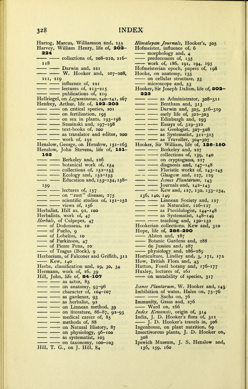 Hartog, Marcus, Williamson and, 255 Harvey, William Henry, life of, 202- 224 collections of, 208-210, 216- 218 Darwin and, 221 W. Hooker and, 207-208, 211, 219 influence of, 221 lectures of, 213-215 publications of, 219 Hellriegel, on Leguminosae, 240-241, 267 Henfrey, Arthur, life of, 192-203 on critical species, 201 on fertilisation, 195 on sex in plants, 193-198 Suminski and, 197-198 text-books of, 200 as translator and editor, 200 work of, 192 Henslow, George, on Henslow, 151-163 Henslow, John Stevens, life of, 151- 163 Berkeley and, 226 botanical work of, 154 collections of, 152-153 Ecology and, 152-153 Education and, 153-154,158- 159 lectures of, 157 on “rust” disease, 275 scientific studies of, 151-152 views of, 156 Herbalist, Hill as, 92, 100 Herbalists, work of, 47 Herbals, of Culpeper, 47 of Dodonaeus, 10 of Fuchs, 9 of Lobelius, 10 of Parkinson, 47 of Pierre Pena, 10 of Tragus (Bock), 9 Herbarium, of Falconer and Griffith, 312 Kew, 140 Herbs, classification and, 29, 30, 34 Hermann, work of, 26, 39 Hill, John, life of, 84-107 as actor, 85 on anatomy, 93-96 character of, 104-107 as gardener, 93 as herbalist, 92 on Linnean method, 39 on literature, 86-87, 92-93 medical career of, 85 methods of, 88 on Natural History, 87 on physiology, 96-100 as systematist, 103 on taxonomy, 100-103 Hill, T. G., on J. Hill, 84 Himalayan Journals, Hooker’s, 305 Hofmeister, influence of, 6 morphology and, 4 predecessors of, 135 work of, 186, 191, 194, 195 Hofmeisterian epoch, papers of, 198 Hooke, on anatomy, 135 on cellular structure, 53 microscope and, 53 Hooker, Sir Joseph Dalton, life of, 302— 323 as Administrator, 308-311 Bentham and, 313 Darwin and, 303, 316-319 early life of, 302-303 Edinburgh and, 293 •—— Essays of, 319-322 as Geologist, 307-308 as Systematist, 311-315 as Traveller, 304-307 Hooker, Sir William, life of, 126-150 Berkeley and, 227 collections of, 139, 140 on cryptogams, 227 diagnosis and, 147-148 Floristic works of, 143-145 Glasgow and, 127, 129 leones Plantarum, 143 Journals and, 142-143 *—■ Kew and, 127, 130, 133-134, 136, 140, 149 Linnean Society and, 127 as Naturalist, 126-127 as Pteridologist, 144-148 as Systematist, 148-149 ——- teaching and, 130-132 Hookerian collections, Kew and, 310 Hope, life of, 286-290 Alston and, 287 Botanic Gardens and, 288 de Jussieu and, 287 physiology and, 286-289 Horticulture, Lindley and, 3, 171, 172 How, British Flora and, 43 Hutton, Fossil botany and, 176-177 Huxley, lectures of, 261 on mutability of species, 317 leones Plantarum, W. Hooker and, 143 Imbibition of water, Hales on, 75-76 Sachs on, 76 Immunity, Grass and, 276 Ward on, 266 Index Kewensis, origin of, 314 India, J. D. Hooker’s flora of, 312 J. D. Hooker’s travels in, 306 Ingenhousz, on plant nutrition, 69 Insectivorous plants, J. D. Hooker on, 308 Ipswich Museum, J. S„ Henslow and, 156, 159, 160