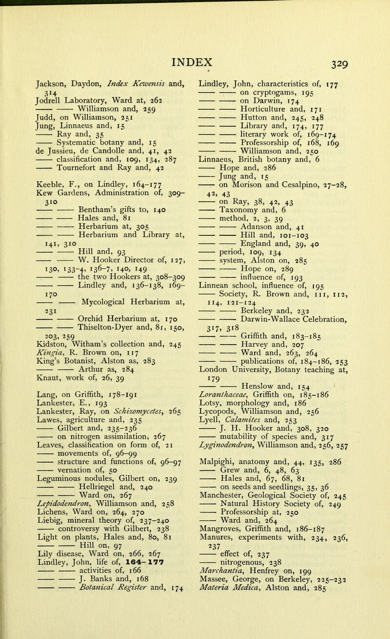 Jackson, Daydon, hidex Kewensis and, Jodrell Laboratory, Ward at, 262 Williamson and, 259 Judd, on Williamson, 251 Jung, Linnaeus and, 15 ' Ray and, 35 Systematic botany and, 15 de Jussieu, de Candolle and, 41, 42 classification and, 109, 134, 287 Toumefort and Ray and, 42 Keeble, F., on Lindley, 164-177 Kew Gardens, Administration of, 309- 3ro Bentham’s gifts to, 140 Hales and, 81 Herbarium at, 305 Herbarium and Library at, 141, 310 Hill and, 93 W. Hooker Director of, 127, 130- *33-4> i36-7. 140. 149 the two Hookers at, 308-309 Lindley and, 136-138, 169- 170 Mycological Herbarium at, 231 Orchid Herbarium at, 170 Thiselton-Dyer and, 81, 150, 203. 259 Kidston, Witham’s collection and, 245 Kingia, R. Brown on, 117 King’s Botanist, Alston as, 283 Arthur as, 284 Knaut, work of, 26, 39 Lang, on Griffith, 178-191 Lankester, E., 193 Lankester, Ray, on Schizomycetes, 265 Lawes, agriculture and, 235 Gilbert and, 235-236 on nitrogen assimilation, 267 Leaves, classification on form of, 21 movements of, 96-99 structure and functions of, 96-97 vernation of, 50 Leguminous nodules, Gilbert on, 239 Hellriegel and, 240 Ward on, 267 Lepidodendron, Williamson and, 258 Lichens, Ward on, 264, 270 Liebig, mineral theory of, 237-240 controversy with Gilbert, 238 Light on plants, Hales and, 80, 81 Hill on, 97 Lily disease, Ward on, 266, 267 Lindley, John, life of, 164- 177 activities of, 166 J. Banks and, 168 Botanical Register and, 174 Lindley, John, characteristics of, 177 on cryptogams, 195 on Darwin, 174 Horticulture and, 171 Hutton and, 245, 248 Library and, 174, 177 literary work of, 169-174 Professorship of, 168, 169 Williamson and, 250 Linnaeus, British botany and, 6 Hope and, 286 Jung and, 15 on Morison and Cesalpino, 27-28, 42> 43 on Ray, 38, 42, 43 Taxonomy and, 6 method, 2, 3, 39 Adanson and, 41 Hill and, 101-103 England and, 39, 40 period, 109, 134 system, Alston on, 285 Hope on, 289 influence of, 193 Linnean school, influence of, 195 Society, R. Brown and, hi, 112, 114, 121-124 Berkeley and, 232 Darwin-Wallace Celebration, 317> 318 Griffith and, 183-185 Harvey and, 207 Ward and, 263, 264 publications of, 184-186, 253 London University, Botany teaching at, 179 Henslow and, 154 Loranthaceae, Griffith on, 185-186 Lotsy, morphology and, 186 Lycopods, Williamson and, 256 Lyell, Calamites and, 253 J. H. Hooker and, 308, 320 mutability of species and, 317 Lyginodendron, Williamson and, 256, 257 Malpighi, anatomy and, 44, 135, 286 Grew and, 6, 48, 63 Hales and, 67, 68, 81 on seeds and seedlings, 35, 36 Manchester, Geological Society of, 245 Natural History Society of, 249 Professorship at, 250 Ward and, 264 Mangroves, Griffith and, 186-187 Manures, experiments with, 234, 236, 237 effect of, 237 nitrogenous, 238 Marchantia, Henfrey on, 199 Massee, George, on Berkeley, 225-232 Materia Medica, Alston and, 285