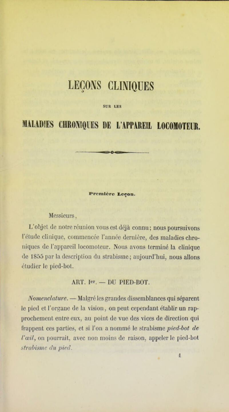 LEÇONS CLINIQUES SUR LES MALADIES CHRO]\IQlES DE L'APPAREIl LOCOMOTEIR. Première I^eçon. Messieurs, L'objet de notre réunion vous est déjà connu; nous poursuivons l'étude clinique, commencée l'année dernière, des maladies chro- niques de l'appareil locomoteur. Nous avons terminé la clinique de 1855 par la description du strabisme; aujourd'hui, nous allons étudier le pied-bot. ART. 1er. _ DU PIED-BOT. Nomenclature. — Malgré les grandes dissemblances qui séparent le pied et l'organe de la vision, on peut cependant établir un rap- prochement entre eux, au point de vue des vices de direction qui frappent ces parties, et si l'on a nommé le strabisme pied-bot de l'œil, on pourrait, avec non moins de raison, appeler le pied-bot strabisme du pied.