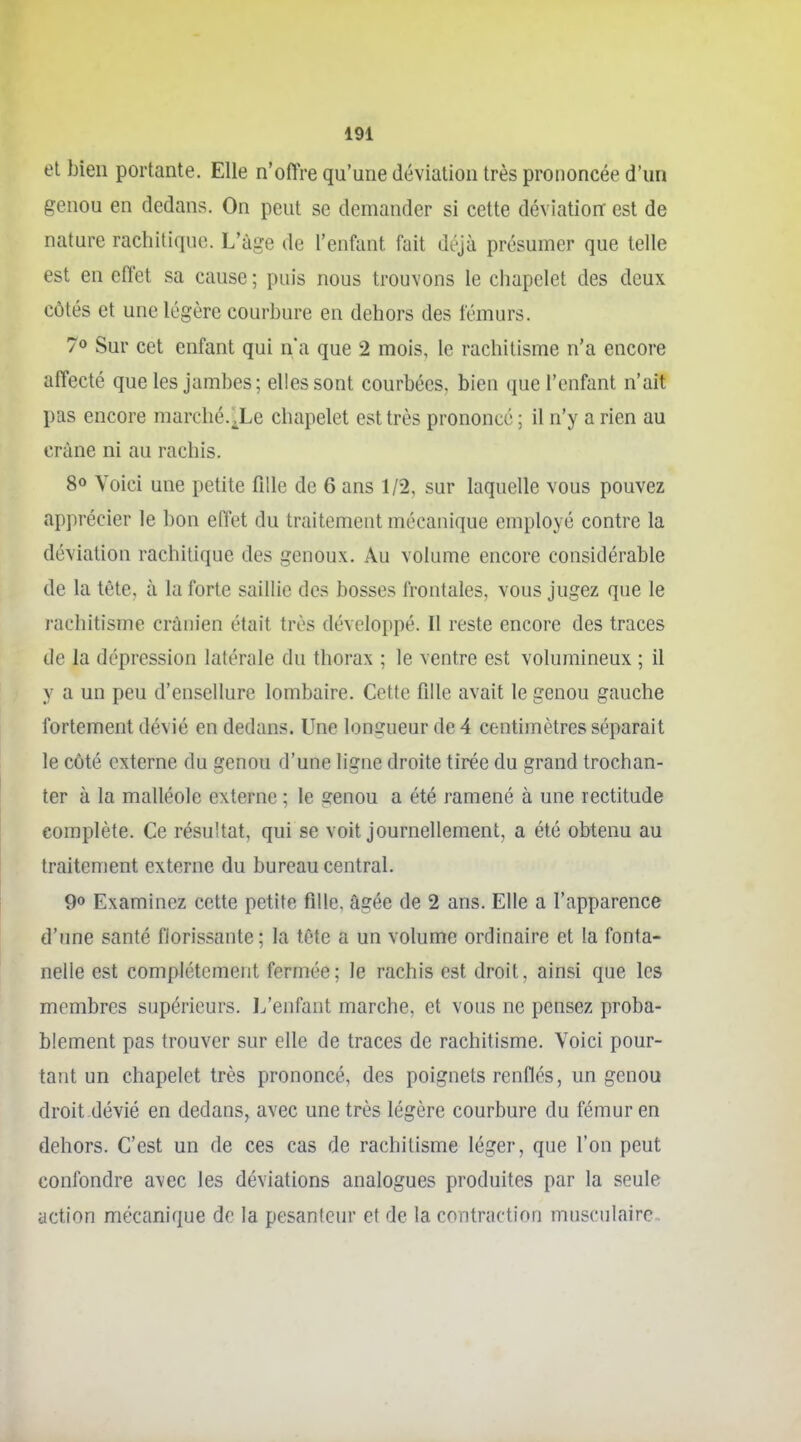 et bien portante. Elle n'offre qu'une déviation très prononcée d'un genou en dedans. On peut se demander si cette déviation est de nature rachitique. L'âge de l'enfant fait déjà présumer que telle est en effet sa cause ; puis nous trouvons le chapelet des deux côtés et une légère courbure en dehors des fémurs. 70 Sur cet enfant qui n'a que 2 mois, le rachitisme n'a encore affecté que les jambes; elles sont courbées, bien que l'enfant n'ait pas encore marché.Xe chapelet est très prononcé ; il n'y a rien au crâne ni au rachis. 80 Voici une petite fille de 6 ans 1/2, sur laquelle vous pouvez apprécier le bon effet du traitement mécanique employé contre la déviation rachitique des genoux. Au volume encore considérable de la tête, à la forte saillie des bosses frontales, vous jugez que le rachitisme crânien était très développé. Il reste encore des traces de la dépression latérale du thorax ; le ventre est volumineux ; il y a un peu d'ensellure lombaire. Cette fille avait le genou gauche fortement dévié en dedans. Une longueur de 4 centimètres séparait le côté externe du genou d'une ligne droite tirée du grand trochan- ter à la malléole externe ; le genou a été ramené à une rectitude complète. Ce résultat, qui se voit journellement, a été obtenu au traitement externe du bureau central. 90 Examinez cette petite fille, âgée de 2 ans. Elle a l'apparence d'une santé florissante; la tête a un volume ordinaire et la fonta- nelle est complètement fermée; le rachis est droit, ainsi que les membres supérieurs, l^enfant marche, et vous ne pensez proba- blement pas trouver sur elle de traces de rachitisme. Voici pour- tant un chapelet très prononcé, des poignets renflés, un genou droit dévié en dedans, avec une très légère courbure du fémur en dehors. C'est un de ces cas de rachitisme léger, que l'on peut confondre avec les déviations analogues produites par la seule action mécanique do la pesanteur et de la contraction musculaire. 1