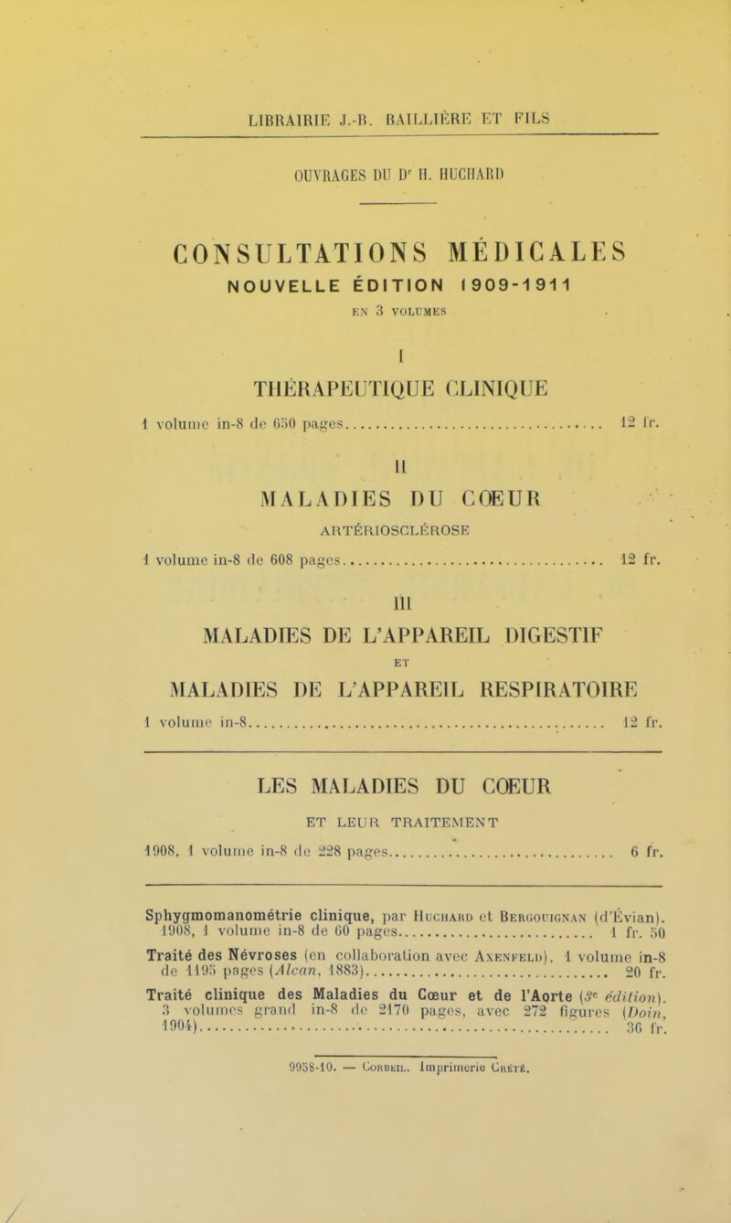 LIBRAIRIE J.-R. BAILLIÈRE ET FILS OUVRAGES DU Dr II. HUCIIARI) CONSULTATIONS MÉDICALES NOUVELLE ÉDITION 1909-1 911 EN 3 VOLUMES I THÉRAPEUTIQUE CLINIQUE I volume in-8 de G50 pages 12 fr. II MALADIES DU COEUR ARTÉRIOSCLÉROSE 1 volume in-8 de 608 pages 12 fr. III MALADIES DE L’APPAREIL DIGESTIF ET MALADIES DE L’APPAREIL RESPIRATOIRE 1 volume in-8 12 fr. LES MALADIES DU COEUR ET LEUR TRAITEMENT 1908, 1 volume in-8 de 228 pages 6 fr. Sphygmomanométrie clinique, par Huchakd et Bergouignan (d’Évian). 1908, I volume in-8 de 60 pages 1 fr. 50 Traité des Névroses (en collaboration avec Axenfelli). 1 volume in-8 de 1193 pages (Alcan, 1883) 20 fr. Traité clinique des Maladies du Cœur et de l’Aorte (3e édition). 3 volumes grand in-8 de 2170 pages, avec 272 figures (I)oin, 1904) 36 fr. 9958-10. — Corbkil. Imprimerie Cuété.