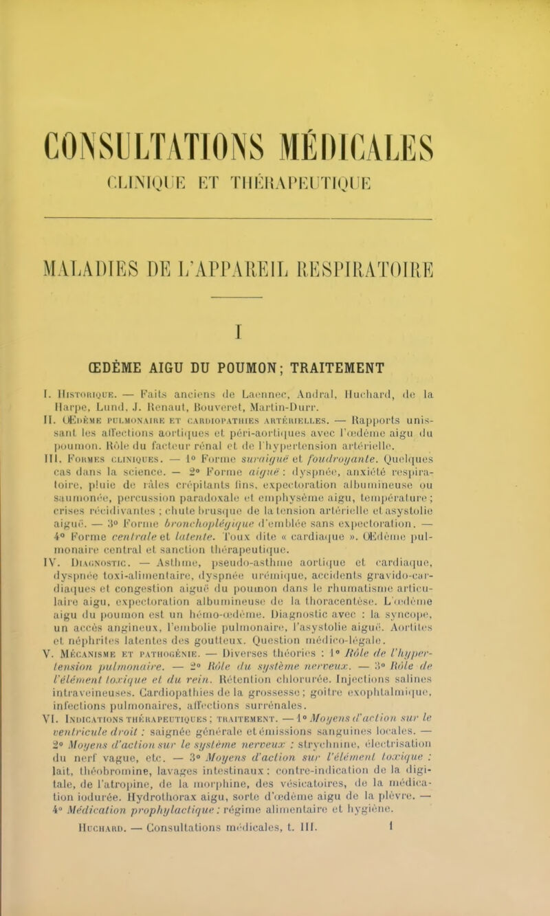 CLINIQUE ET TIIÉUAPEUTIQUE MALADIES DE L’APPAREIL RESPIRATOIRE I ŒDÈME AIGU DU POUMON; TRAITEMENT I. Historique. — Faits anciens de Laennec, Amiral, Huchard, de la Harpe, Lund, J. Renaut, Bouveret, Martin-Durr. II. Œdème pulmonaire et cardiopathies artérielles. — Rapports unis- sant les alléchons aortiques et péri-aortiques avec l’œdème aigu du poumon. Rôle du facteur rénal et de l'hypertension artérielle. III. F ormes cliniques. — 1° Forme suraiguë et. foudroyante. Quelques cas dans la science. — 2° Forme aiguë : dyspnée, anxiété respira- toire, pluie de râles crépitants lins, expectoration albumineuse ou saumonée, percussion paradoxale et emphysème aigu, température ; crises récidivantes ; chute brusque de la tension artérielle etasystolie aiguë. — 3° Forme bronchoplégique d’emblée sans expectoration. — 4° Forme centralest latente. Toux dite « cardiaque ». Œdème pul- monaire central et sanction thérapeutique. IV. Diagnostic. — Asthme, pseudo-asthme aortique et cardiaque, dyspnée toxi-alimentaire, dyspnée urémique, accidents gravido-car- diaques et congestion aiguë du poumon dans le rhumatisme articu- laire aigu, expectoration albumineuse de la Ihoracentèse. L'œdème aigu du poumon est un hémo-œdème. Diagnostic avec : la syncope, un accès angineux, l'embolie pulmonaire, l'asystolie aiguë. Aortites et néphrites latentes des goutteux. Question médico-légale. V. Mécanisme et pathogénie. — Diverses théories : 1° J tôle de l’hyper- tension pulmonaire. — 2° Rôle du système nerveux. — 3° Rôle de l'élément toxique et du rein. Rétention chlorurée. Injections salines intraveineuses. Cardiopathies delà grossesse; goitre exophtalmique, infections pulmonaires, alîections surrénales. VI. Indications thérapeutiques ; traitement. —10 Moyens d'action sur le ventricule droit : saignée générale et émissions sanguines locales. — 2° Moyens d’action sur le système nerveux : strychnine, électrisation du nerf vague, etc. — 3° Moyens d'action sur l’élément toxique : lait, théobromine, lavages intestinaux: contre-indication delà digi- tale, de l’atropine, de la morphine, des vésicatoires, de la médica- tion indurée. Hydrothorax aigu, sorte d’œdème aigu de la plèvre. — 4° Médication prophylactique : régime alimentaire et hygiène.