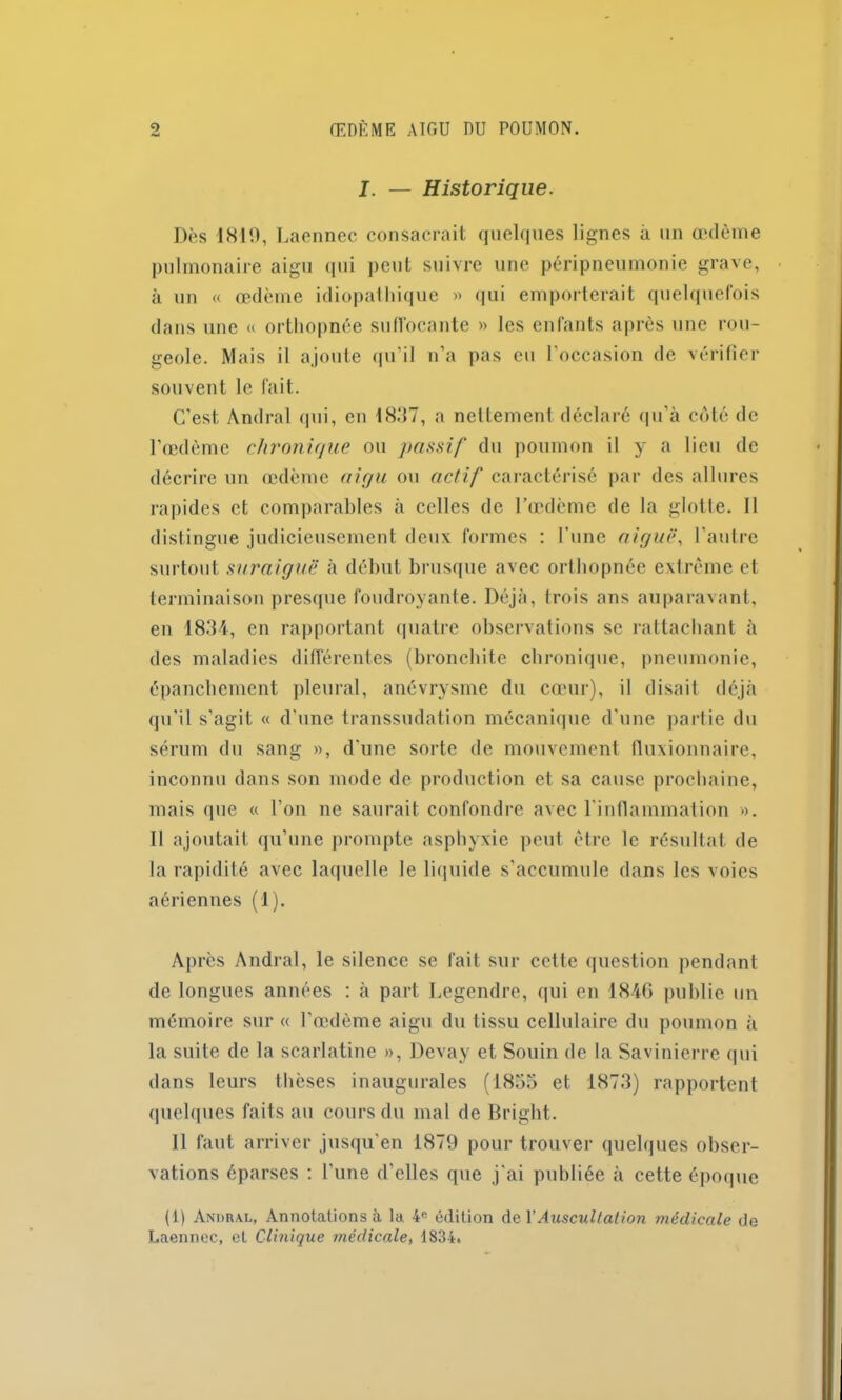 I. — Historique. Dès 1819, Laennec consacrait quelques lignes à un œdème pulmonaire aigu qui peut suivre une péripneumonie grave, à un « œdème idiopathique » qui emporterait quelquefois dans une « orthopnée suffocante » les enfants après une rou- geole. Mais il ajoute qu’il n’a pas eu l'occasion de vérifier souvent le fait. C’est Andral (pii, en 1837, a nettement déclaré qu’à côté de l’œdème chronique ou passif du poumon il y a lieu de décrire un œdème aigu ou actif caractérisé par des allures rapides et comparables à celles de l’œdème de la glotte. Il distingue judicieusement deux formes : l’une aiguë, l’autre surtout suraiguë à début brusque avec orthopnée extrême et terminaison presque foudroyante. Déjà, trois ans auparavant, en 1834, en rapportant quatre observations se rattachant à des maladies différentes (bronchite chronique, pneumonie, épanchement pleural, anévrysme du cœur), il disait déjà qu’il s’agit « d’une transsudation mécanique d’une partie du sérum du sang », d’une sorte de mouvement fluxionnaire, inconnu dans son mode de production et sa cause prochaine, mais que « l’on ne saurait confondre avec l’inflammation ». Il ajoutait qu’une prompte asphyxie peut être le résultat de la rapidité avec laquelle le liquide s’accumule dans les voies aériennes (1). Après Andral, le silence se fait sur celte question pendant de longues années : à part Legendre, qui en 1846 publie un mémoire sur « l’œdème aigu du tissu cellulaire du poumon à la suite de la scarlatine », Devay et Souin de la Savinierre qui dans leurs thèses inaugurales (1855 et 1873) rapportent quelques faits au cours du mal de Briglit. Il faut arriver jusqu’en 1879 pour trouver quelques obser- vations éparses : l'une d’elles que j’ai publiée à cette époque (1) Amiral, Annotations à la. 4e édition de Y Auscultation médicale de Laennec, et Clinique médicale, 1834.