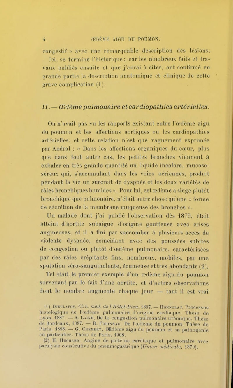 congestif » avec une remarquable description des lésions. Ici, se termine l’historique; caries nombreux faits et tra- vaux publiés ensuite et que j’aurai à citer, ont confirmé en grande partie la description anatomique et clinique de cette grave complication (1). II. — Œdème pulmonaire et cardiopathies artérielles. On n’avait pas vu les rapports existant entre l'œdème aigu du poumon et les affections aortiques ou les cardiopathies artérielles, et cette relation n’est que vaguement exprimée par Andral : « Dans les affections organiques du cœur, plus que dans tout autre cas, les petites bronches viennent à exhaler en très grande quantité un liquide incolore, mucoso- séreux qui, s’accumulant dans les voies aériennes, produit pendant la Aie un surcroît de dyspnée et les deux variétés de râles bronchiques humides ». Pour lui, cet œdème à siège plutôt bronchique que pulmonaire, n'était autre chose qu'une « forme de sécrétion de la membrane muqueuse des bronches ». Un malade dont j’ai publié l’observation dès 1879, était atteint d’aortite subaiguë d’origine goutteuse avec crises angineuses, et il a fini par succomber à plusieurs accès de violente dyspnée, coïncidant avec des poussées subites de congestion ou plutôt d’œdème pulmonaire, caractérisées par des râles crépitants fins, nombreux, mobiles, par une sputation séro-sanguinolente, écumeuse et très abondante (2). Tel était le premier exemple d’un œdème aigu du poumon survenant par le fait d'une aortite, et d’autres observations dont le nombre augmente chaque jour — tant il est vrai (1) Dieülapov, Clin. méd. de VHôtel-Dieu. 1897. — I-Ionnokat, Processus histologique de l'oedème pulmonaire d’origine cardiaque. Thèse de Lyon, 1887. — A. Luné, De la congestion pulmonaire urémique. Thèse de Bordeaux, 1887. — B. Fouineau, De l’œdème du poumon. Thèse de Paris, 1898. — G. Chemehy, OEdème aigu du poumon et sa pathogénie en particulier. Thèse de Paris, 1908. (2) 11. Hüchabd, Angine de poitrine cardiaque et pulmonaire avec paralysie consécutive du pneumogastrique (Union médicale, 1879).