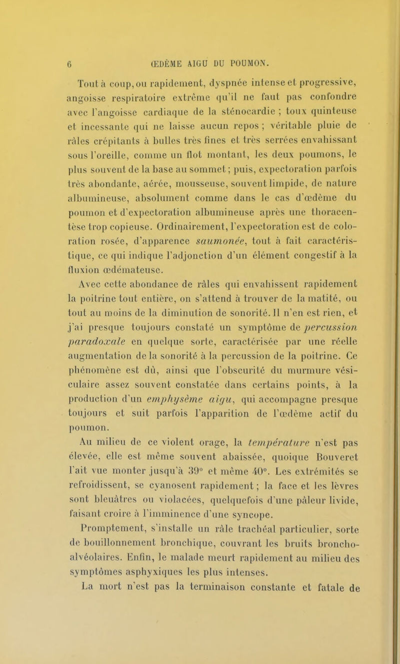 Tout à coup, ou rapidement, dyspnée intense et progressive, angoisse respiratoire extrême qu’il ne faut pas confondre avec l'angoisse cardiaque de la sténocardie ; toux quinteuse et incessante qui ne laisse aucun repos ; véritable pluie de râles crépitants à bulles très fines et très serrées envahissant sous l’oreille, comme un flot montant, les deux poumons, le plus souvent de la base au sommet; puis, expectoration parfois très abondante, aérée, mousseuse, souvent limpide, de nature albumineuse, absolument comme dans le cas d’œdème du poumon et d’expectoration albumineuse après une thoracen- tèse trop copieuse. Ordinairement, l'expectoration est de colo- ration rosée, d’apparence saumonée, tout à fait caractéris- tique, ce qui indique l’adjonction d’un élément congestif à la fluxion œdémateuse. Avec cette abondance de râles qui envahissent rapidement la poitrine tout entière, on s’attend à trouver de la matité, ou tout au moins de la diminution de sonorité. 11 n’en est rien, et j’ai presque toujours constaté un symptôme de percussion paradoxale en quelque sorte, caractérisée par une réelle augmentation delà sonorité à la percussion de la poitrine. Ce phénomène est dù, ainsi que l’obscurité du murmure vési- culaire assez souvent constatée dans certains points, à la production d’un emphysème aigu, qui accompagne presque toujours et suit parfois l’apparition de l’œdème actif du poumon. Au milieu de ce violent orage, la température n'est pas élevée, elle est même souvent abaissée, quoique Bouveret l'ait vue monter jusqu'à 39° et même 40°. Les extrémités se refroidissent, se cyanosent rapidement; la face et les lèvres sont bleuâtres ou violacées, quelquefois d’une pâleur livide, faisant croire à l’imminence d’une syncope. Promptement, s’installe un râle trachéal particulier, sorte de bouillonnement bronchique, couvrant les bruits broncho- alvéolaires. Enfin, le malade meurt rapidement au milieu des symptômes asphyxiques les plus intenses. La mort n'est pas la terminaison constante et fatale de