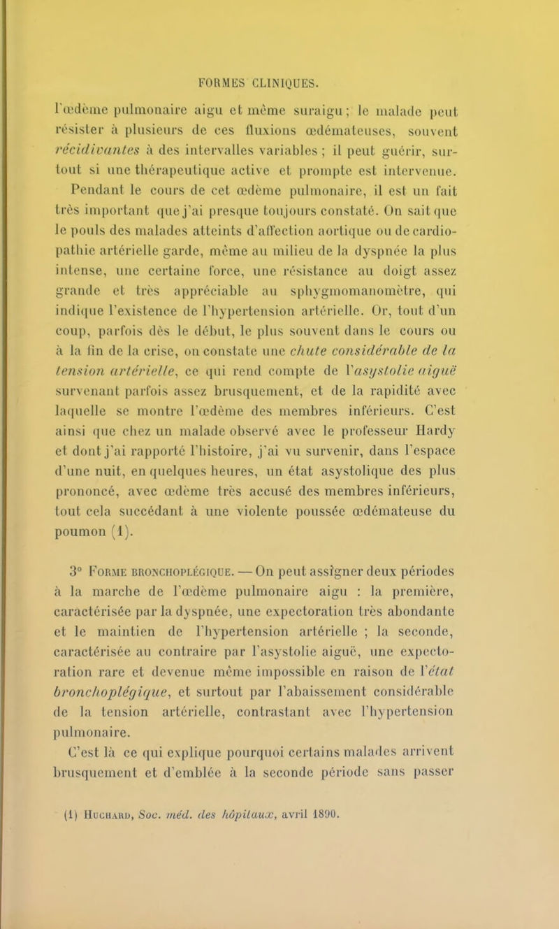 l'œdème pulmonaire aigu et même suraigu; le malade peut résister à plusieurs de ees fluxions œdémateuses, souvent récidivantes à des intervalles variables; il peut guérir, sur- tout si une thérapeutique active et prompte est intervenue. Pendant le cours de cet œdème pulmonaire, il est un fait très important que j'ai presque toujours constaté. On sait que le pouls des malades atteints d’aflèction aortique ou de cardio- pathie artérielle garde, même au milieu de la dyspnée la plus intense, une certaine force, une résistance au doigt assez grande et très appréciable au sphygmomanomètre, qui indique l'existence de l’hypertension artérielle. Or, tout d’un coup, parfois dès le début, le plus souvent dans le cours ou à la lin de la crise, on constate une chute considérable de la tension artérielle, ce qui rend compte de Yasgstolie aigue survenant parfois assez brusquement, et de la rapidité avec laquelle se montre l’œdème des membres inférieurs. C’est ainsi que chez un malade observé avec le professeur Hardy et dont j’ai rapporté l'histoire, j'ai vu survenir, dans l'espace d’une nuit, en quelques heures, un état asystolique des plus prononcé, avec œdème très accusé des membres inférieurs, tout cela succédant à une violente poussée œdémateuse du poumon (1). 3° Forme bronchoplégique. — On peut assigner deux périodes à la marche de l’œdème pulmonaire aigu : la première, caractérisée par la dyspnée, une expectoration très abondante et le maintien de l'hypertension artérielle ; la seconde, caractérisée au contraire par l’asystolie aiguë, une expecto- ration rare et devenue même impossible en raison de Y état bronchoplégique, et surtout par l’abaissement considérable de la tension artérielle, contrastant avec l'hypertension pulmonaire. C’est là ce qui explique pourquoi certains malades arrivent brusquement et d’emblée à la seconde période sans passer (1) Huchard, Soc. mécl. des hôpitaux, avril 1890.