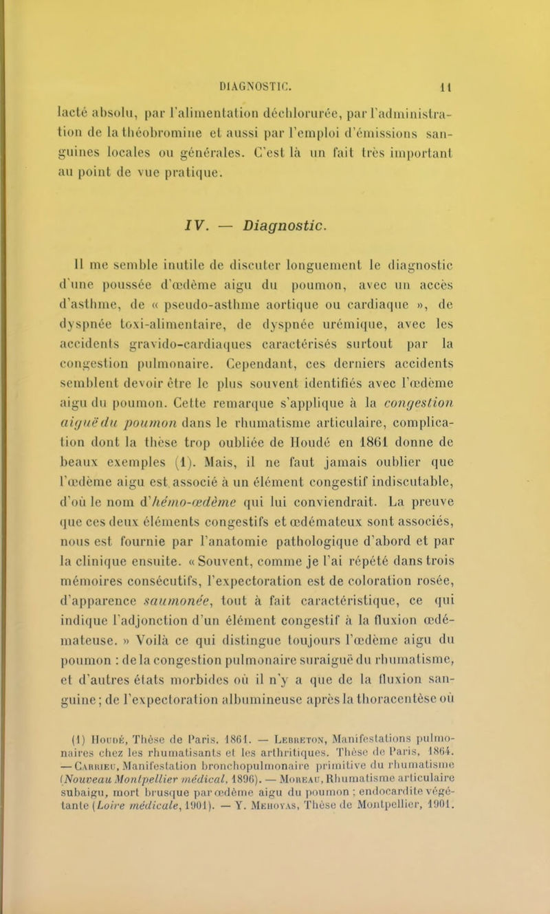 lacté absolu, par l’alimentation déchlorurée, par l’administra- tion de la théobromine et aussi par l’emploi d’émissions san- guines locales ou générales. C'est là un fait très important au point de vue pratique. IV. — Diagnostic. 11 me semble inutile de discuter longuement le diagnostic d'une poussée d’œdème aigu du poumon, avec un accès d’asthme, de « pseudo-asthme aortique ou cardiaque », de dyspnée toxi-alimentaire, de dyspnée urémique, avec les accidents gravido-cardiaques caractérisés surtout par la congestion pulmonaire. Cependant, ces derniers accidents semblent devoir être le plus souvent identifiés avec l’œdème aigu du poumon. Celte remarque s’applique à la congestion aiguë du poumon dans le rhumatisme articulaire, complica- tion dont la thèse trop oubliée de Houdé en 1861 donne de beaux exemples (1). Mais, il ne faut jamais oublier que l’œdème aigu est associé à un élément congestif indiscutable, d’où le nom à'hémo-œdème qui lui conviendrait. La preuve que ces deux éléments congestifs et œdémateux sont associés, nous est fournie par l’anatomie pathologique d’abord et par la clinique ensuite. «Souvent, comme je l’ai répété dans trois mémoires consécutifs, l’expectoration est de coloration rosée, d’apparence saumonée, tout à fait caractéristique, ce qui indique l’adjonction d’un élément congestif à la fluxion œdé- mateuse. » Voilà ce qui distingue toujours Tœdèinc aigu du poumon : de la congestion pulmonaire suraiguë du rhumatisme, et d'autres élats morbides où il n’y a que de la fluxion san- guine; de l’expectoration albumineuse après la tboracentèse ou (I) Houdé, Thèse de Paris. 1861. — Lebheton, Manifestations pulmo- naires chez les rhumatisants et les arthritiques. Thèse de Paris, 1864. — Cariueu, Manifestation bronchopulmonaire primitive du rhumatisme (Nouveau Montpellier médical. 1890). — Moreau, Rhumatisme articulaire subaigu, mort brusque par oedème aigu du poumon ; endocardite végé- tante (Loire médicale, 1901). — Y. Mehoyas, Thèse île Montpellier, 1901.