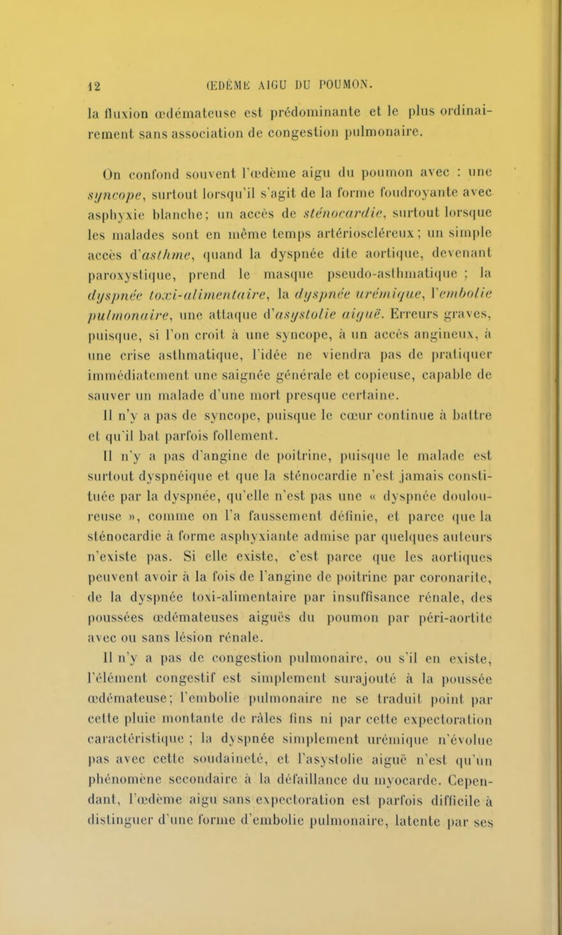 la fluxion œdémateuse est prédominante et le plus ordinai- rement sans association de congestion pulmonaire. Un confond souvent l’œdème aigu du poumon avec : une syncope, surtout lorsqu’il s’agit de la forme foudroyante avec asphyxie blanche; un accès de sténocardie, surtout lorsque les malades sont en même temps artérioscléreux; un simple accès d'asthme, quand la dyspnée dite aortique, devenant paroxystique, prend le masque pseudo-asthmatique ; la dyspnée toxi-alimentaire, la dyspnée urémique, Y embolie pulmonaire, une attaque d'asystolic aiyuë. Erreurs graves, puisque, si l’on croit à une syncope, à un accès angineux, à une crise asthmatique, l'idée ne viendra pas de pratiquer immédiatement une saignée générale et copieuse, capable de sauver un malade d’une mort presque certaine. 11 n’y a pas de syncope, puisque le cœur continue à battre et qu'il bat parfois follement. Il n’y a pas d’angine de poitrine, puisque le malade est surtout dyspnéique et que la sténocardie n’est jamais consti- tuée par la dyspnée, qu'elle n'est pas une « dyspnée doulou- reuse », comme on l’a faussement définie, et parce que la sténocardie à forme asphyxiante admise par quelques auteurs n’existe pas. Si elle existe, c'est parce que les aortiques peuvent avoir à la fois de l’angine de poitrine par coronarite, de la dyspnée toxi-alimentaire par insuffisance rénale, des poussées œdémateuses aiguës du poumon par péri-aortite avec ou sans lésion rénale. Il n’y a pas de congestion pulmonaire, ou s’il en existe, l'élément congestif est simplement surajouté à la poussée œdémateuse; l’embolie pulmonaire ne se traduit point par celle pluie montante de râles fins ni par celle expectoration caractéristique ; la dyspnée simplement urémique n’évolue pas avec cette soudaineté, et l’asystolie aiguë n’est qu'un phénomène secondaire à la défaillance du myocarde. Cepen- dant, l’œdème aigu sans expectoration est parfois difficile à distinguer d'une forme d’embolie pulmonaire, latente par ses