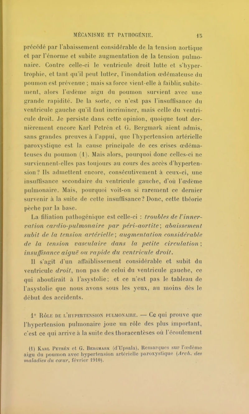 précédé par l’abaissement considérable de la tension aortique et par l’énorme et subite augmentation de la tension pulmo- naire. Contre celle-ci le ventricule droit lutte et s’hyper- tropbie, et tant qu'il peut lutter, l'inondation œdémateuse du poumon est prévenue ; mais sa force vient-elle à faiblir, subite- ment, alors l’œdème aigu du poumon survient avec une grande rapidité. De la sorte, ce n'est pas l'insuffisance du ventricule gauche qu'il faut incriminer, mais celle du ventri- cule droit. Je persiste dans cette opinion, quoique tout der- nièrement encore Karl Petrén et G. Bergmark aient admis, sans grandes preuves à l'appui, que l'hypertension artérielle paroxystique est la cause principale de ces crises œdéma- teuses du poumon (1). Mais alors, pourquoi donc celles-ci ne surviennent-elles pas toujours au cours des accès d’hyperten- sion? Ils admettent encore, consécutivement à ceux-ci, une insuffisance secondaire du ventricule gauche, d’où l'œdème pulmonaire. Mais, pourquoi voit-on si rarement ce dernier survenir à la suite de cette insuffisance? Donc, cette théorie pèche par la base. La filiation pathogénique est celle-ci : troubles de l’inner- vation cardio-pulmonaire par péri-aortite-, abaissement subit de la tension artérielle-, augmentation considérable de la tension vasculaire dans la petite circulation ; insuffisance aiguë ou rapide du ventricule droit. Il s’agit d’un affaiblissement considérable et subit du ventricule droit, non pas de celui du ventricule gauche, ce qui aboutirait à l’asystolie; et ce n’est pas le tableau de l'asystolie que nous avons sous les yeux, au moins dès le début des accidents. 1° Rôle de l’hypertension pulmonaire. — Ce qui prouve que l’hypertension pulmonaire joue un rôle des plus important, c’est ce qui arrive à la suite des thoracentèses où l'écoulement (1) Karl Petrén et G. Bergmark (d'üpsala), Remarques sur l’œdème aigu du poumon avec hypertension artérielle paroxystique (Arch. des maladies du cœur, février 1V) 10).