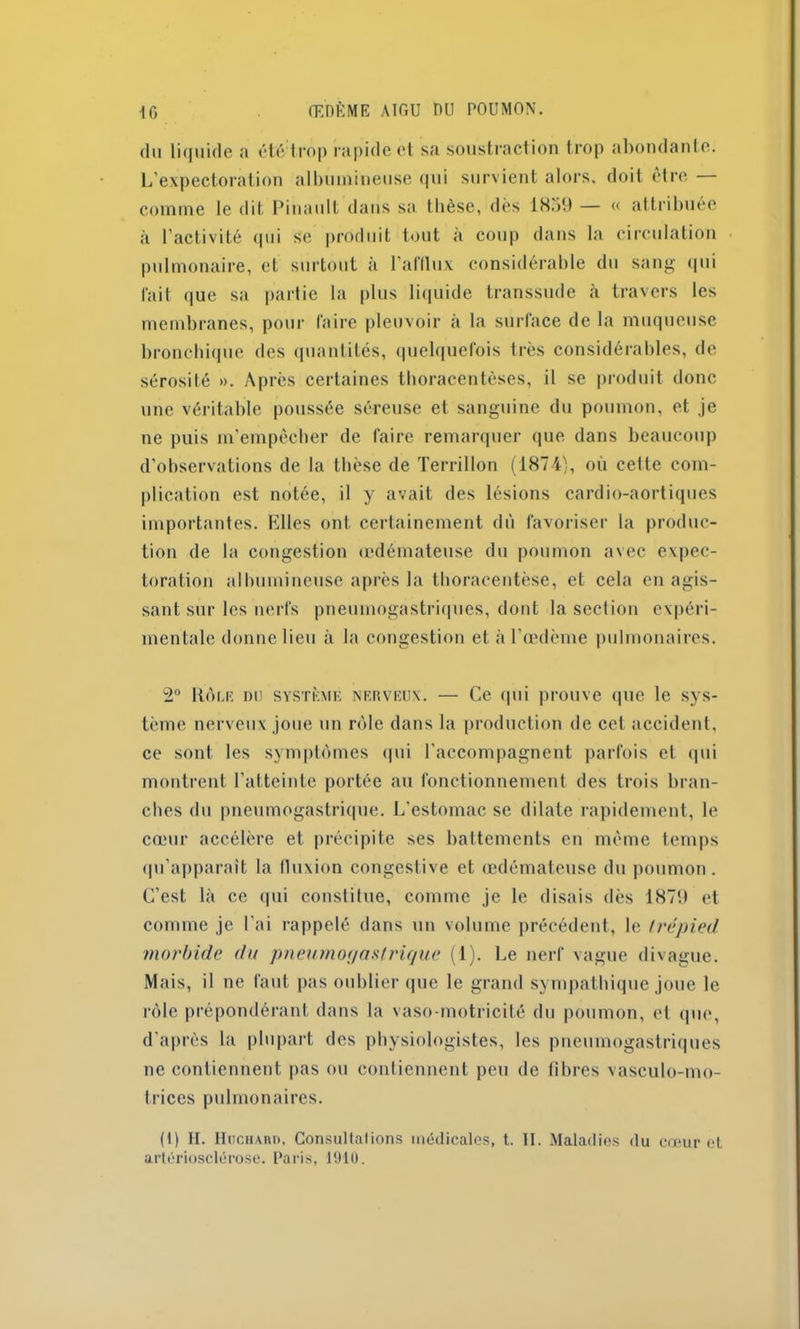 du liquide a été trop rapide et sa soustraction trop abondante. L’expectoration albumineuse qui survient alors, doit être — comme le dit Pinault dans sa thèse, dès 1 STiL) — « attribuée à l’activité qui se produit tout a coup dans la circulation pulmonaire, et surtout à l’afflux considérable du sang qui fait que sa partie la plus liquide transsude à travers les membranes, pour faire pleuvoir à la surface de la muqueuse bronchique des quantités, quelquefois très considérables, de sérosité ». Après certaines thoracentèses, il se produit donc une véritable poussée séreuse et sanguine du poumon, et je ne puis m’empêcher de faire remarquer que dans beaucoup d’observations de la thèse de Terrillon (1874), où cette com- plication est notée, il y avait des lésions cardio-aortiques importantes. Elles ont certainement dû favoriser la produc- tion de la congestion œdémateuse du poumon avec expec- toration albumineuse après la thoracentèse, et cela en agis- sant sur les nerfs pneumogastriques, dont la section expéri- mentale donne lieu à la congestion et à l’œdème pulmonaires. 2° Rôle du système nerveux. — Ce qui prouve que le sys- tème nerveux joue un rôle dans la production de cet accident, ce sont les symptômes qui l'accompagnent parfois et qui montrent l’atteinte portée au fonctionnement des trois bran- ches du pneumogastrique. L'estomac se dilate rapidement, le cœur accélère et précipite ses battements en même temps qu’apparaît la fluxion congestive et œdémateuse du poumon. C’est là ce qui constitue, comme je le disais dès 1879 et comme je l’ai rappelé dans un volume précédent, le trépied morbide du pnetimorjaslrique (1). Le nerf vague divague. Mais, il ne faut pas oublier que le grand sympathique joue le rôle prépondérant dans la vaso-motricité du poumon, et que, d’après la plupart des physiologistes, les pneumogastriques ne contiennent pas ou contiennent peu de fibres vasculo-mo- Iriccs pulmonaires. (1) H. Huchard, Consultations médicales, t. II. Maladies du cœur et artériosclérose. Paris, 1910.