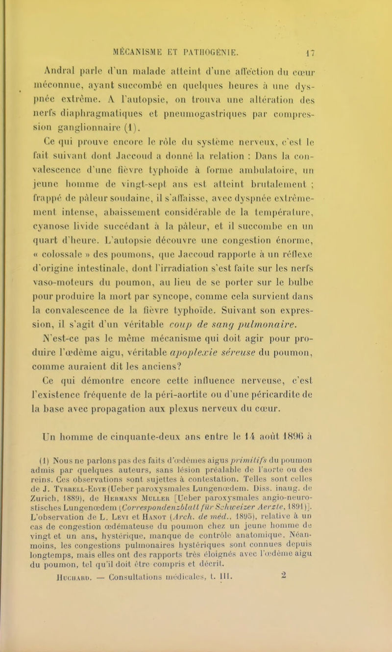 Amiral parle d’un malade atteint d’une afl’éction du cœur méconnue, ayant succombé en quelques heures à une dys- pnée extrême. A l’autopsie, on trouva une altération des nerfs diaphragmatiques et pneumogastriques par compres- sion ganglionnaire (1). Ce qui prouve encore le rôle du système nerveux, e’esl le fait suivant dont Jaccoud a donné la relation : Dans la con- valescence d’une fièvre typhoïde à forme ambulatoire, un jeune homme de vingt-sept ans est atteint brutalement ; frappé de pâleur soudaine, il s'affaisse, avec dyspnée extrême- ment intense, abaissement considérable de la température, cyanose livide succédant à la pâleur, et il succombe en un quart d’heure. L’autopsie découvre une congestion énorme, « colossale » des poumons, (pie Jaccoud rapporte à un réflexe d’origine intestinale, dont l’irradiation s’est faite sur les nerfs vaso-moteurs du poumon, au lieu de se porter sur le bulbe pour produire la mort par syncope, comme cela survient dans la convalescence de la fièvre typhoïde. Suivant son expres- sion, il s’agit d’un véritable coup de sang pulmonaire. N’est-ce pas le même mécanisme qui doit agir pour pro- duire l’œdème aigu, véritable apoplexie séreuse du poumon, comme auraient dit les anciens? Ce (pii démontre encore cette influence nerveuse, c’est l’existence fréquente de la péri-aortite ou d’une péricardite de la base avec propagation aux plexus nerveux du cœur. Un homme de cinquante-deux ans entre le 14 août 1 SIM » à (1) Nous ne parlons pas îles faits d'œdèmes aigus primitifs du poumon admis par quelques auteurs, sans lésion préalable de l’aorte ou des reins. Ces observations sont sujettes à contestation. Telles sont celles de J. TvnRELL-EuvE(Ueber paroxysmalcs Lungenœdem. Diss. inaug. de Zurich, 188!»), de Hermann Muller [Ueber paroxysmales angio-neuro- stisches Lungenœdem (Corresponilenzblatt für Schweizer Aerste, 1891 )]. L’observation de L. Levi et Hanot (Arch. de méd., 18‘jo), relative à un cas de congestion œdémateuse du poumon chez un jeune homme de vingt et un ans, hystérique, manque de contrôle anatomique. Néan- moins, les congestions pulmonaires hystériques sont connues depuis longtemps, mais elles ont des rapports très éloignés avec l’œdème aigu du poumon, tel qu’il doit être compris et décrit. Hucuarü. — Consultations médicales, t. 111. 2