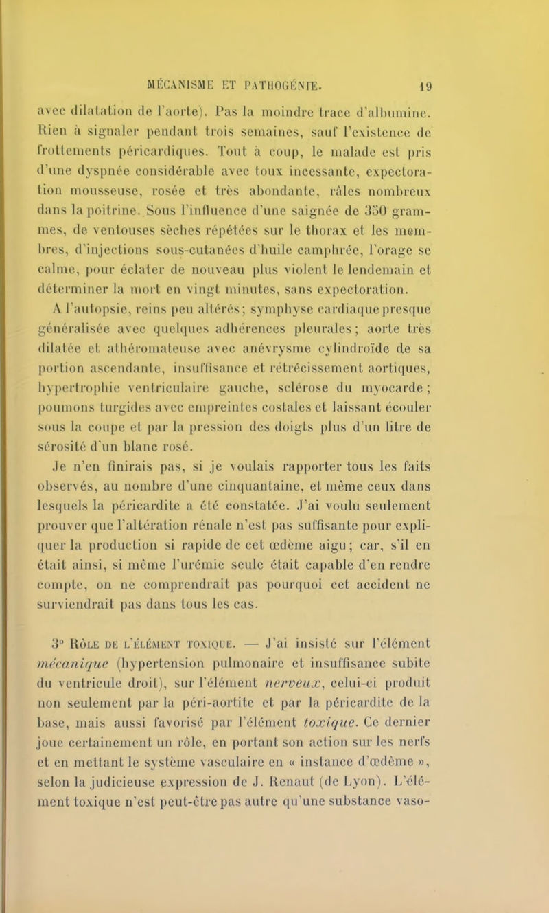 avec dilatation de l’aorte). Pas la moindre trace d’albumine, liien à signaler pendant trois semaines, sauf l’existence de frottements péricardiques. Tout à coup, le malade est pris d’une dyspnée considérable avec toux incessante, expectora- tion mousseuse, rosée et très abondante, râles nombreux dans la poitrine. Sous l’influence d’une saignée de 350 gram- mes, de ventouses sèches répétées sur le thorax et les mem- bres, d’injections sous-cutanées d’huile camphrée, l’orage se calme, pour éclater de nouveau plus violent le lendemain et déterminer la mort en vingt minutes, sans expectoration. A l’autopsie, reins peu altérés; symphyse cardiaque presque généralisée avec quelques adhérences pleurales; aorte très dilatée et athéromateuse avec anévrysme cylindroïde cle sa portion ascendante, insuffisance et rétrécissement aortiques, hypertrophie ventriculaire gauche, sclérose du myocarde; poumons turgides avec empreintes costales et laissant écouler sous la coupe et par la pression des doigts plus d'un litre de sérosité d'un blanc rosé. Je n’en finirais pas, si je voulais rapporter tous les faits observés, au nombre d’une cinquantaine, et même ceux dans lesquels la péricardite a été constatée. J’ai voulu seulement prouver que l’altération rénale n’est pas suffisante pour expli- quer la production si rapide de cet œdème aigu; car, s’il en était ainsi, si même l’urémie seule était capable d’en rendre compte, on ne comprendrait pas pourquoi cet accident ne surviendrait pas dans tous les cas. 3° Rôle de l’élément toxique. — J'ai insisté sur l’élément mécanique (hypertension pulmonaire et insuffisance subite du ventricule droit), sur l’élément nerveux, celui-ci produit non seulement par la péri-aortite et par la péricardite de la base, mais aussi favorisé par l’élément toxique. Ce dernier joue certainement un rôle, en portant son action sur les nerfs et en mettant le système vasculaire en « instance d’œdème », selon la judicieuse expression de J. Renaut (de Lyon). L’élé- ment toxique n'est peut-être pas autre qu’une substance vaso-