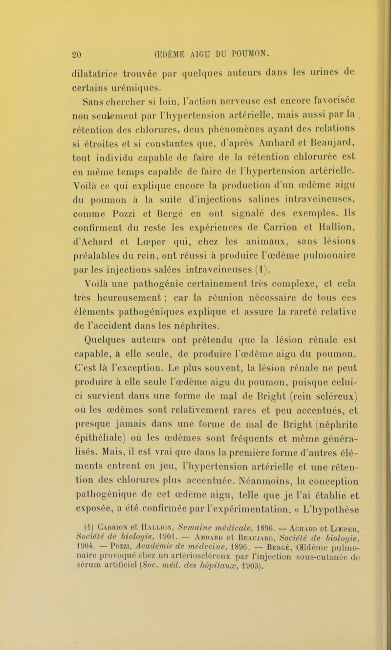 dilatatrice trouvée par quelques auteurs dans les urines de certains urémiques. Sans chercher si loin, l'action nerveuse est encore favorisée non seulement par l'hypertension artérielle, mais aussi par la rétention des chlorures, deux phénomènes ayant des relations si étroites et si constantes que, d'après Ambard et Beaujard, tout individu capable de faire de la rétention chlorurée est en même temps capable de faire de l'hypertension artérielle. Voilà ce <|iii explique encore la production d'un œdème aigu du poumon à la suite d'injections salines intraveineuses, comme Pozzi et Berge en ont signalé des exemples. Ils confirment du reste les expériences de Carrion et Hallion, d’Achard et Lœper qui, chez les animaux, sans lésions préalables du rein, ont réussi à produire l'œdème pulmonaire par les injections salées intraveineuses (1). Voilà une pathogénie certainement très complexe, et cela très heureusement ; car la réunion nécessaire de tous ces éléments pathogéniques explique et assure la rareté relative de l’accident dans les néphrites. Quelques auteurs ont prétendu que la lésion rénale est capable, à elle seule, de produire l'œdème aigu du poumon. C'est là l’exception. Le plus souvent, la lésion rénale ne peut produire à elle seule l’œdème aigu du poumon, puisque celui- ci survient dans une forme de mal de Bright (rein scléreux) où les œdèmes sont relativement rares et peu accentués, et presque jamais dans une forme de mal de Bright (néphrite épithéliale) où les œdèmes sont fréquents et même généra- lisés. Mais, il est vrai que dans la première forme d’autres élé- ments entrent en jeu, l’hypertension artérielle et une réten- tion des chlorures plus accentuée. Néanmoins, la conception pathogénique de cet œdème aigu, telle que je l’ai établie et exposée, a été confirmée par l’expérimentation. « L’hypothèse (I) Carrion et. Hallion, Semaine médicale, 1806. — Achard et Lokper, Société de biologie, 1901. — Ambard et Beaujard, Société de biologie, 1904. — Pozzi, Académie de médecine, 1890. — Berge, OEdènie pulmo- naire provoqué chez un artérioscléreux par l’injection sous-cutanée de sérum artificiel (Soc. méd. des hôpitaux, 1903).