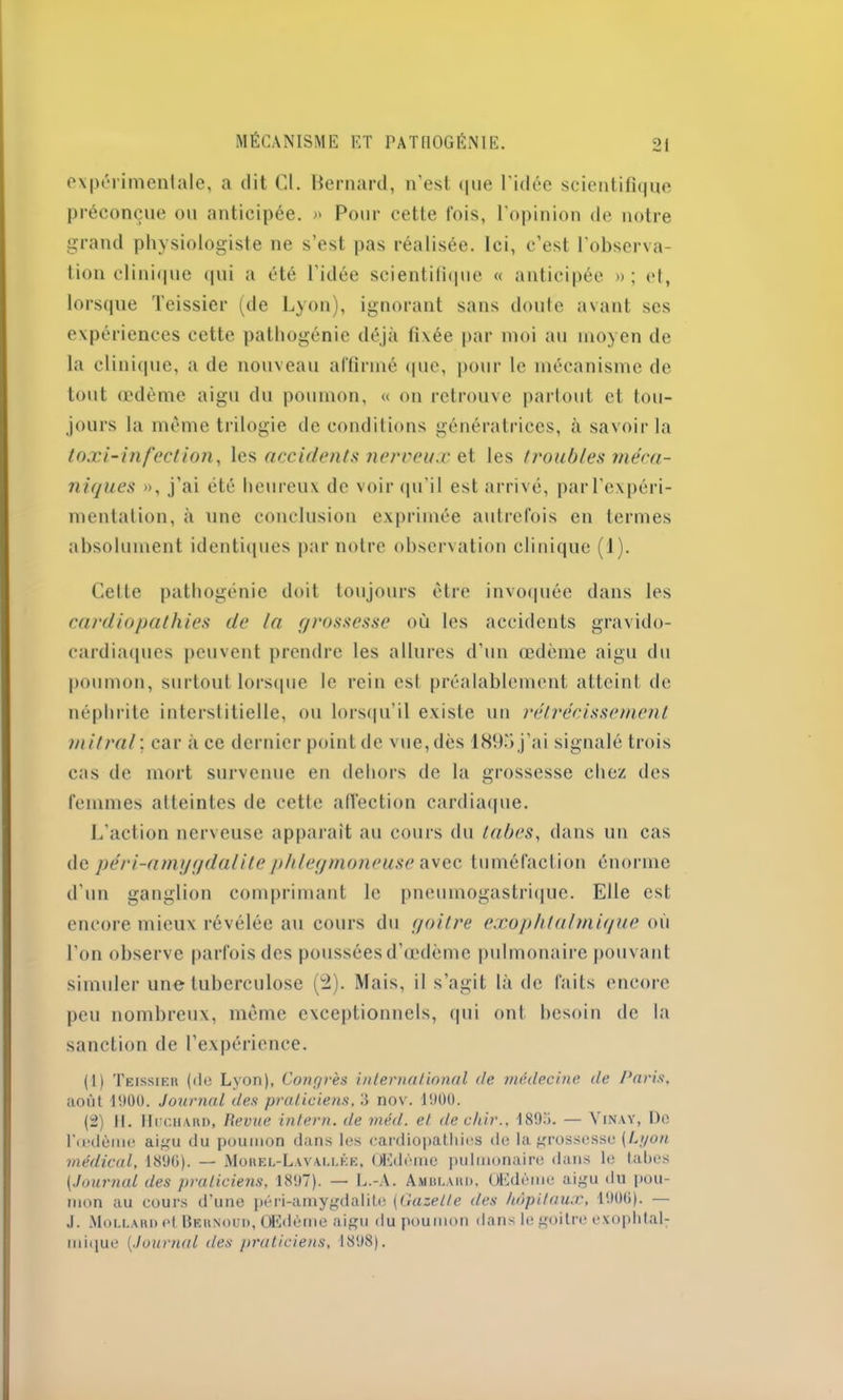 expérimentale, a dit Cl. Bernard, n'est que l’idée scientifique préconçue ou anticipée. » Pour cette fois, l’opinion de notre grand physiologiste ne s’est pas réalisée. Ici, c’est l’observa- tion clinique qui a été l’idée scientifique « anticipée »; et, lorsque Teissier (de Lyon), ignorant sans doute avant scs expériences cette pathogénie déjà fixée par moi au moyen de la clinique, a de nouveau affirmé (pie, pour le mécanisme de tout œdème aigu du poumon, « on retrouve partout et tou- jours la même trilogie de conditions génératrices, à savoir la toxi-infeeUon, les accidents nerveux et les troubles méca- niques », j’ai été heureux de voir qu’il est arrivé, parl’expéri- mentation, à une conclusion exprimée autrefois en termes absolument identiques par notre observation clinique (1). Cette pathogénie doit toujours être invoquée dans les cardiopathies de la grossesse où les accidents gravido- cardiaques peuvent prendre les allures d’un œdème aigu du poumon, surtout lorsque le rein est préalablement atteint de néphrite interstitielle, ou lorsqu’il existe un rétrécissement mitral ; car à ce dernier point de vue, dès 189fi j’ai signalé trois cas de mort survenue en dehors de la grossesse chez des femmes atteintes de cette affection cardiaque. L’action nerveuse apparaît au cours du tabes, dans un cas de péri-amygdalitephlegmoneuse avec tuméfaction énorme d’un ganglion comprimant le pneumogastrique. Elle est encore mieux révélée au cours du goitre exophtalmique où l’on observe parfois des poussées d’œdème pulmonaire pouvant simuler une tuberculose (2). Mais, il s’agit là de faits encore peu nombreux, même exceptionnels, qui ont besoin de la sanction de l’expérience. (1) Teissier (de Lyon), Congrès international de médecine de Paris, août 1900. Journal des praticiens, 3 nov. 1900. (2) 11. Huchard, Revue intern. de méd. et dechir., 1893. — Vinay, De l'œdème aigu du poumon dans les cardiopathies de la grossesse [Lyon médical, 1896). — Morel-Lavallée, Œdème pulmonaire dans le tabes [Journal des praticiens, 1897). — L.-A. Amblard, OEdème aigu du pou- mon au cours d'une péri-amygdalite [Gazette des hôpitaux, 1906). — .1. Mollard et Bernoud, Œdème aigu du poumon dans le goitre exophtal- mique (<Journal des praticiens, 1898).