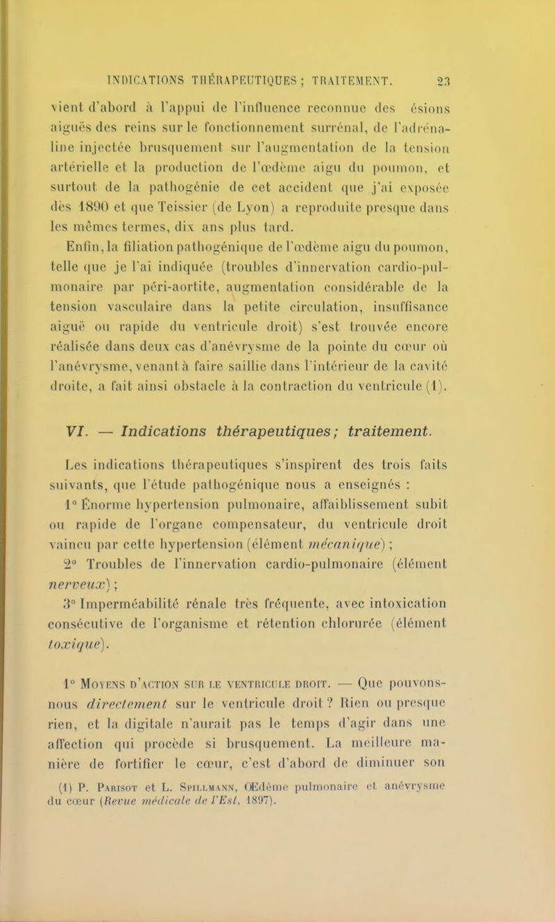 vient d’abord à l’appui de l'influence reconnue des ésions aiguës des reins sur le fonctionnement surrénal, de l'adréna- line injectée brusquement sur l’augmentation de la tension artérielle et la production de l’œdème aigu du poumon, et surtout de la pathogénie de cet accident que j’ai exposée dès 1890 et que Teissicr (de Lyon) a reproduite presque dans les mêmes termes, dix ans plus tard. Enfin, la filiation pathogénique de l’œdème aigu du poumon, telle que je l'ai indiquée (troubles d'innervation cardio-pul- monaire par péri-aortite, augmentation considérable de la tension vasculaire dans la petite circulation, insuffisance aiguë ou rapide du ventricule droit) s’est trouvée encore réalisée dans deux cas d’anévrysme de la pointe du cœur où l’anévrysme, venant à faire saillie dans l’intérieur de la cavité droite, a fait ainsi obstacle à la contraction du ventricule (1). VI. — Indications thérapeutiques ; traitement. Les indications thérapeutiques s’inspirent des trois faits suivants, que l'étude pathogénique nous a enseignés : 1° Énorme hypertension pulmonaire, affaiblissement subit ou rapide de l’organe compensateur, du ventricule droit vaincu par cette hypertension (élément mécanique) ; 2° Troubles de l’innervation cardio-pulmonaire (élément nerveux) ; 3° Imperméabilité rénale très fréquente, avec intoxication consécutive de l’organisme et rétention chlorurée (élément toxique). 1° Moyens d’action sur le ventricule droit. — Que pouvons- nous directement sur le ventricule droit? Rien ou presque rien, et la digitale n’aurait pas le temps d’agir dans une affection qui procède si brusquement. La meilleure ma- nière de fortifier le cœur, c’est d’abord de diminuer son (1) P. Parisot et L. Spm.lmann, Œdème pulmonaire et. anévrysme du cœur (Revue médicale de l'Est, 1897).