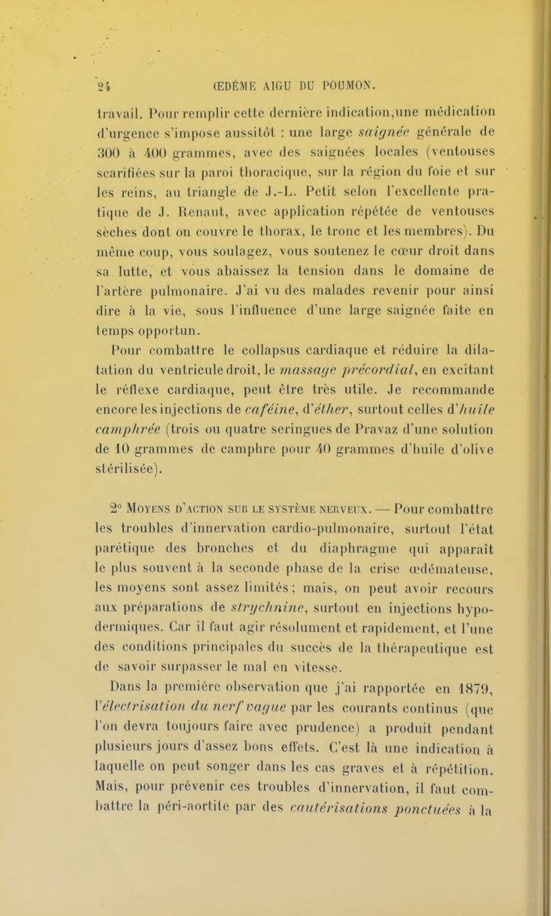 travail. Pour remplir cette dernière indication,une médication d’urgence s’impose aussitôt : une large saignée générale de 300 à 400 grammes, avec des saignées locales (ventouses scarifiées sur la paroi thoracique, sur la région du foie et sur les reins, au triangle de J.-L. Petit selon l’excellente pra- tique de J. Renaut, avec application répétée de ventouses sèches dont on couvre le thorax, le tronc et les membres). Du même coup, vous soulagez, vous soutenez le cœur droit dans sa lutte, et vous abaissez la tension dans le domaine de l’artère pulmonaire. J’ai vu des malades revenir pour ainsi dire à la vie, sous l'influence d’une large saignée faite en temps opportun. Pour combattre le collapsus cardiaque et réduire la dila- tation du ventricule droit, le massage précordial, en excitant le réflexe cardiaque, peut être très utile. Je recommande encore les injections de caféine, d'éther, surtout celles d'huile camphrée (trois ou quatre seringues de Pravaz d’une solution de 10 grammes de camphre pour 40 grammes d’huile d’olive stérilisée). 2° Moyens d’action sur le système nerveux. — Pour combattre les troubles d’innervation cardio-pulmonaire, surtout l'état parétique des bronches et du diaphragme qui apparaît le plus souvent à la seconde phase de la crise œdémateuse, les moyens sont assez limités ; mais, on peut avoir recours aux préparations de strychnine, surtout en injections hypo- dermiques. Car il faut agir résolument et rapidement, et l’une des conditions principales du succès de la thérapeutique est de savoir surpasser le mal en vitesse. Dans la première observation (pie j'ai rapportée en 1879, \'électrisation du nerf vague par les courants continus (que l’on devra toujours faire avec prudence) a produit pendant plusieurs jours d’assez bons eflets. C’est là une indication à laquelle on peut songer dans les cas graves et à répétition. Mais, pour prévenir ces troubles d’innervation, il faut com- battre la péri-aortile par des cautérisations ponctuées à la