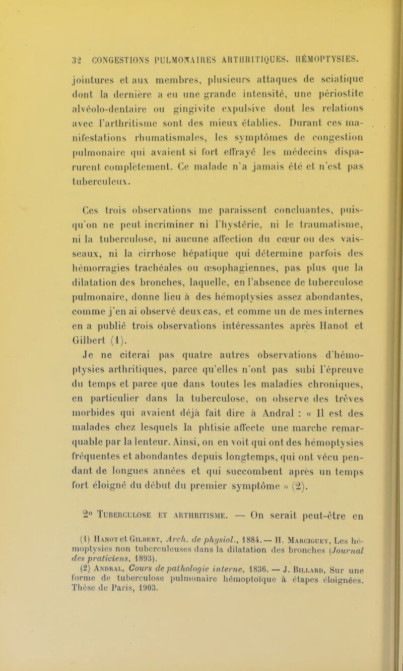 jointures et aux membres, plusieurs attaques de sciatique dont la dernière a eu une grande intensité, une périostite alvéolo-denlaire ou gingivite expulsive dont les relations avec l’arthritisme sont des mieux établies. Durant ces ma- nifestations rhumatismales, les symptômes de congestion pulmonaire qui avaient si fort effrayé les médecins dispa- rurent complètement. Ce malade n'a jamais été et n'est pas tuberculeux. Ces trois observations me paraissent concluantes, puis- qu’on ne peut incriminer ni l'hystérie, ni le traumatisme, ni la tuberculose, ni aucune affection du cœur ou des vais- seaux, ni la cirrhose hépatique qui détermine parfois des hémorragies trachéales ou œsophagiennes, pas plus que la dilatation des bronches, laquelle, en l’absence de tuberculose pulmonaire, donne lieu à des hémoptysies assez abondantes, comme j’en ai observé deux cas, et comme un de mes internes en a publié trois observations intéressantes après Hanot et Gilbert (1). Je ne citerai pas quatre autres observations d'hémo- ptysies arthritiques, parce qu’elles n'ont pas subi l’épreuve du temps et parce que dans toutes les maladies chroniques, en particulier dans la tuberculose, on observe des trêves morbides qui avaient déjà fait dire à Andral : « 11 est des malades chez lesquels la phtisie affecte une marche remar- quable par la lenteur. Ainsi, on en voit qui ont des hémoptysies fréquentes et abondantes depuis longtemps, qui ont vécu pen- dant de longues années et qui succombent après un temps fort éloigné du début du premier symptôme » (2). 2° Tuberculose et arthritisme. — On serait peut-être en (1) IIanot et Gilbert, Arch. de physiol., 1884.— H. Marciguey, Les hé- moptysies non tuberculeuses dans la dilatation des bronches (Journal des praticiens, 1893). (2) Andral, Cours de pathologie interne, 1836. — J. Billard, Sur une forme de tuberculose pulmonaire hémoptoïque à étapes éloignées. Thèse de Paris, 1903.