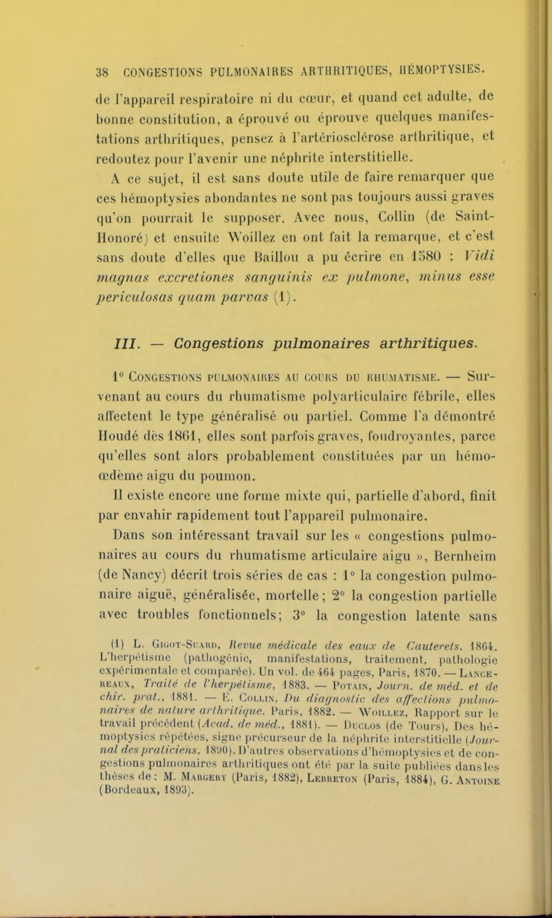 de l’appareil respiratoire ni du cœur, et quand cet adulte, de bonne constitution, a éprouvé ou éprouve quelques manifes- tations arthritiques, pensez à l’artériosclérose arthritique, et redoutez pour l’avenir une néphrite interstitielle. A ce sujet, il est sans doute utile de faire remarquer que ces hémoptysies abondantes ne sont pas toujours aussi graves qu’on pourrait le supposer. Avec nous, Collin (de Saint- Honoré) et ensuite NVoillez en ont fait la remarque, et c'est sans doute d’elles que Haillon a pu écrire en 1580 : Vidi magnas excretiones sanguinis ex pulmone, minus esse periculosas quam parvas (1). III. — Congestions pulmonaires arthritiques. 1° Congestions pulmonaires au cours nu rhumatisme. — Sur- venant au cours du rhumatisme polyarticulaire fébrile, elles affectent le type généralisé ou partiel. Comme l’a démontré Iloudé des 1861, elles sont parfois graves, foudroyantes, parce qu’elles sont alors probablement constituées par un hémo- œdème aigu du poumon. Il existe encore une forme mixte qui, partielle d'abord, finit par envahir rapidement tout l’appareil pulmonaire. Dans son intéressant travail sur les « congestions pulmo- naires au cours du rhumatisme articulaire aigu », Bernheim (de Nancy) décrit trois séries de cas : 1° la congestion pulmo- naire aiguë, généralisée, mortelle; 2° la congestion partielle avec troubles fonctionnels; 3° la congestion latente sans (1) L. Gigot-Suaih), Revue médicale des eaux de Cauterels, 18G4. L’herpétisme (pathogénie, manifestations, traitement, pathologie expérimentale et comparée). Un vol. de 464 pages, Paris, 1870. — Lange- reaux, Traité de T herpétisme, 1883. — Potain, Journ. de méd. et. de chir. pral., 1881. — E. Collin, Du diagnostic des affections pulmo- naires de nature arthritique. Paris, 1882. — Woillez, Rapport sur le travail précédent [Acad, de méd., 1881). — Duclos (de Tours), Des hé- moptysies répétées, signe précurseur de la néphrite interstitielle (,Jour- nal des praticiens. 1800). D’autres observations d’hémoptysies et de con- gestions pulmonaires arthritiques ont été par la suite publiées dans les thèses de : M. Margery (Paris, 1882), Lebreton (Paris, 1884), G. Antoine (Bordeaux, 1803).