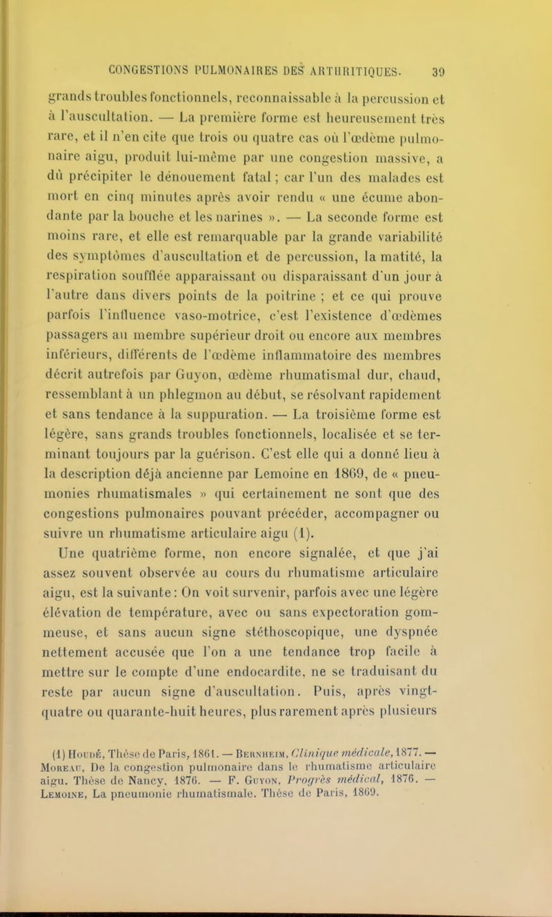 grands troubles fonctionnels, reconnaissable à la percussion et a l’auscultation. — La première forme est heureusement très rare, et il n’en cite que trois ou quatre cas où l’œdème pulmo- naire aigu, produit lui-mème par une congestion massive, a dù précipiter le dénouement fatal ; car l’un des malades est mort en cinq minutes après avoir rendu « une écume abon- dante par la bouche et les narines ». — La seconde forme est moins rare, et elle est remarquable par la grande variabilité des symptômes d’auscultation et de percussion, la matité, la respiration soufflée apparaissant ou disparaissant d'un jour à l’autre dans divers points de la poitrine ; et ce qui prouve parfois l’influence vaso-motrice, c’est l’existence d’œdèmes passagers au membre supérieur droit ou encore aux membres inférieurs, différents de l’œdème inflammatoire des membres décrit autrefois par Guyon, œdème rhumatismal dur, chaud, ressemblant à un phlegmon au début, se résolvant rapidement et sans tendance à la suppuration. — La troisième forme est légère, sans grands troubles fonctionnels, localisée et se ter- minant toujours par la guérison. C’est elle qui a donné lieu à la description déjà ancienne par Lemoine en 1809, de « pneu- monies rhumatismales » qui certainement ne sont que des congestions pulmonaires pouvant précéder, accompagner ou suivre un rhumatisme articulaire aigu (1). Une quatrième forme, non encore signalée, et que j’ai assez souvent observée au cours du rhumatisme articulaire aigu, est la suivante: On voit survenir, parfois avec une légère élévation de température, avec ou sans expectoration gom- meuse, et sans aucun signe stéthoscopique, une dyspnée nettement accusée que l’on a une tendance trop facile à mettre sur le compte d’une endocardite, ne se traduisant du reste par aucun signe d’auscultation. Puis, après vingt- quatre ou quarante-huit heures, plus rarement après plusieurs (I) Houdê, Thèse de Paris, 1861. — Bernheim, Clinique médicale, 1877. — Moreau, De la congestion pulmonaire dans le rhumatisme articulaire aigu. Thèse do Nancy, 1876. — F. Gu von. Progrès médical, 1876. — Lemoine, La pneumonie rhumatismale. Thèse de Paris, 1869.