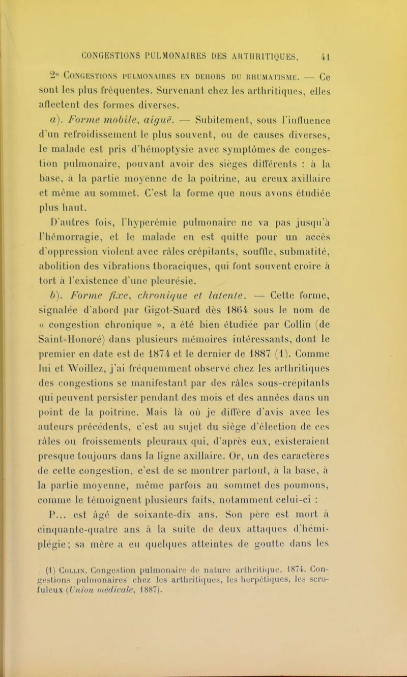 2° Congestions pulmonaires en dehors du rhumatisme. — Ce sont les plus fréquentes. Survenant chez les arthritiques, elles afïectent des formes diverses. a) . Forme mobile, aiguë. — Subitement, sous l'influence d’un refroidissement le plus souvent, ou de causes diverses, le malade est pris d’hémoptysie avec symptômes de conges- tion pulmonaire, pouvant avoir des sièges différents : à la base, à la partie moyenne de la poitrine, au creux axillaire et même au sommet. C’est la forme que nous avons étudiée plus haut. D'autres fois, l’hyperémie pulmonaire ne va pas jusqu’à l'hémorragie, et le malade en est quitte pour un accès d'oppression violent avec râles crépitants, souftle, submatité, abolition des vibrations thoraciques, qui font souvent croire à tort à l’existence d’une pleurésie. b) . Forme fixe, chronique et latente. — Cette forme, signalée d'abord par Gigot-Suard dès 1804 sous le nom de « congestion chronique », a été bien étudiée par Collin (de Saint-Honoré) dans plusieurs mémoires intéressants, dont le premier en date est de 1874 et le dernier de 1887 (1). Comme lui et Woillcz, j'ai fréquemment observé chez les arthritiques des congestions se manifestant par des râles sous-crépilants qui peuvent persister pendant des mois et des années dans un point de la poitrine. Mais là où je diffère d’avis avec les auteurs précédents, c'est au sujet du siège d’élection tic ces râles ou froissements pleuraux qui, d’après eux, existeraient presque toujours dans la ligne axillaire. Or, un des caractères de cette congestion, c'est de se montrer partout, à la base, à la partie moyenne, même parfois au sommet des poumons, connue le témoignent plusieurs faits, notamment celui-ci : P... est âgé de soixante-dix ans. Son père est mort à cinquante-quatre ans à la suite de deux attaques d'hémi- plégie; sa mère a eu quelques atteintes de goutte dans les (i) Collin. Congestion pulmonaire «le nature arthritique, 1874. Con- gestions pulmonaires chez les arthritiques, les herpétiques, les scro- fuleux {Union médicale, 1887).