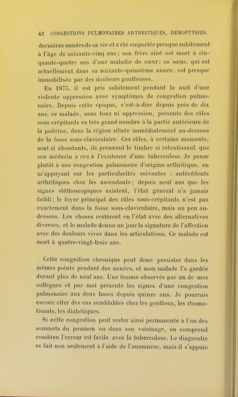 dernières annéesdesa vie et a été emportée presque subitement à l'àge de soixante-cinq ans ; son frère aîné est mort à cin- quante-quatre ans d’une maladie de cœur; sa sœur, qui est actuellement dans sa soixante-quinzième année, est presque immobilisée par des douleurs goutteuses. En 1875, il est pris subitement pendant la nuit d’une violente oppression avec symptômes de congestion pulmo- naire. Depuis cette époque, c’est-à-dire depuis près de dix ans, ce malade, sans toux ni oppression, présente des râles sous-crépitants en très grand nombre à la partie antérieure de la poitrine, dans la région située immédiatement au-dessous de la fosse sous-claviculaire. Ces râles, à certains moments, sont si abondants, ils prennent le timbre si retentissant que son médecin a cru à l’existence d'une tuberculose. Je pense plutôt à une congestion pulmonaire d'origine arthritique, en m’appuyant sur les particularités suivantes : antécédents arthritiques chez les ascendants ; depuis neuf ans que les signes stéthoscopiques existent, l’état général n'a jamais faibli; le foyer principal des râles sous-crépitants n’est pas exactement dans la fosse sous-claviculaire, mais un peu au- dessous. Les choses restèrent en l’état avec des alternatives diverses, et le malade donna un jour la signature de l'affection avec des douleurs vives dans les articulations. Ce malade est mort à quatre-vingt-trois ans. Cette congestion chronique peut donc persister dans les mêmes points pendant des années, et mon malade l’a gardée durant plus de neuf ans. Une femme observée par un de mes collègues et par moi présente les signes d’une congestion pulmonaire aux deux bases depuis quinze ans. Je pourrais encore citer des cas semblables chez les goutteux, les rhuma- tisants, les diabétiques. Si cette congestion peut rester ainsi permanente à l'un des sommets du poumon ou dans son voisinage, on comprend combien l’erreur est facile avec la tuberculose. Le diagnostic se fait non seulement à l'aide de l’anamnèse, mais il s’appuie