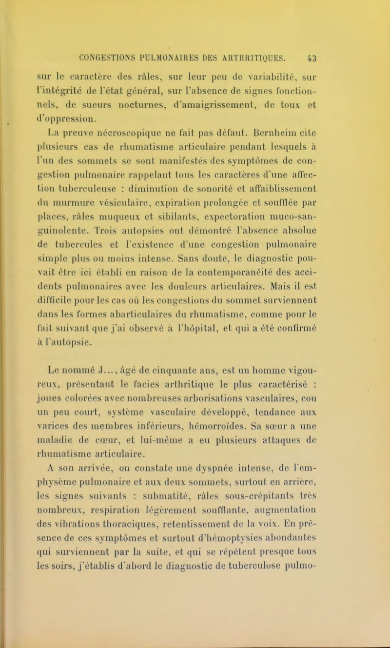 sur le caractère des râles, sur leur peu de variabilité, sur l’intégrité de l'état général, sur l'absence de signes fonction- nels, de sueurs nocturnes, d’amaigrissement, de toux et d’oppression. La preuve nécroscopique ne fait pas défaut. Bernheim cite plusieurs cas de rhumatisme articulaire pendant lesquels à l’un des sommets se sont manifestés des symptômes de con- gestion pulmonaire rappelant tous les caractères d’une affec- tion tuberculeuse : diminution de sonorité et affaiblissement du murmure vésiculaire, expiration prolongée et soufflée par places, râles muqueux et sibilants, expectoration muco-san- guinolente. Trois autopsies ont démontré l’absence absolue de tubercules et l’existence d’une congestion pulmonaire simple plus ou moins intense. Sans doute, le diagnostic pou- vait être ici établi en raison de la contemporanéité des acci- dents pulmonaires avec les douleurs articulaires. Mais il est difficile pour les cas où les congestions du sommet surviennent dans les formes abarticulaires du rhumatisme, comme pour le fait suivant que j’ai observé â l'hôpital, et qui a été confirmé à l’autopsie. Le nommé J..., âgé de cinquante ans, est un homme vigou- reux, présentant le faciès arthritique le plus caractérisé : joues colorées avec nombreuses arborisations vasculaires, cou un peu court, système vasculaire développé, tendance aux varices des membres inférieurs, hémorroïdes. Sa sœur a une maladie de cœur, et lui-même a eu plusieurs attaques de rhumatisme articulaire. À son arrivée, on constate une dyspnée intense, de l’em- physème pulmonaire et aux deux sommets, surtout en arrière, les signes suivants : submatité, râles sous-crépitants 1res nombreux, respiration légèrement soufflante, augmentation des vibrations thoraciques, retentissement de la voix. En pré- sence de ces symptômes et surtout d’hémoptysies abondantes qui surviennent par la suite, et qui se répètent presque tous les soirs, j’établis d’abord le diagnostic de tuberculose pulmo-