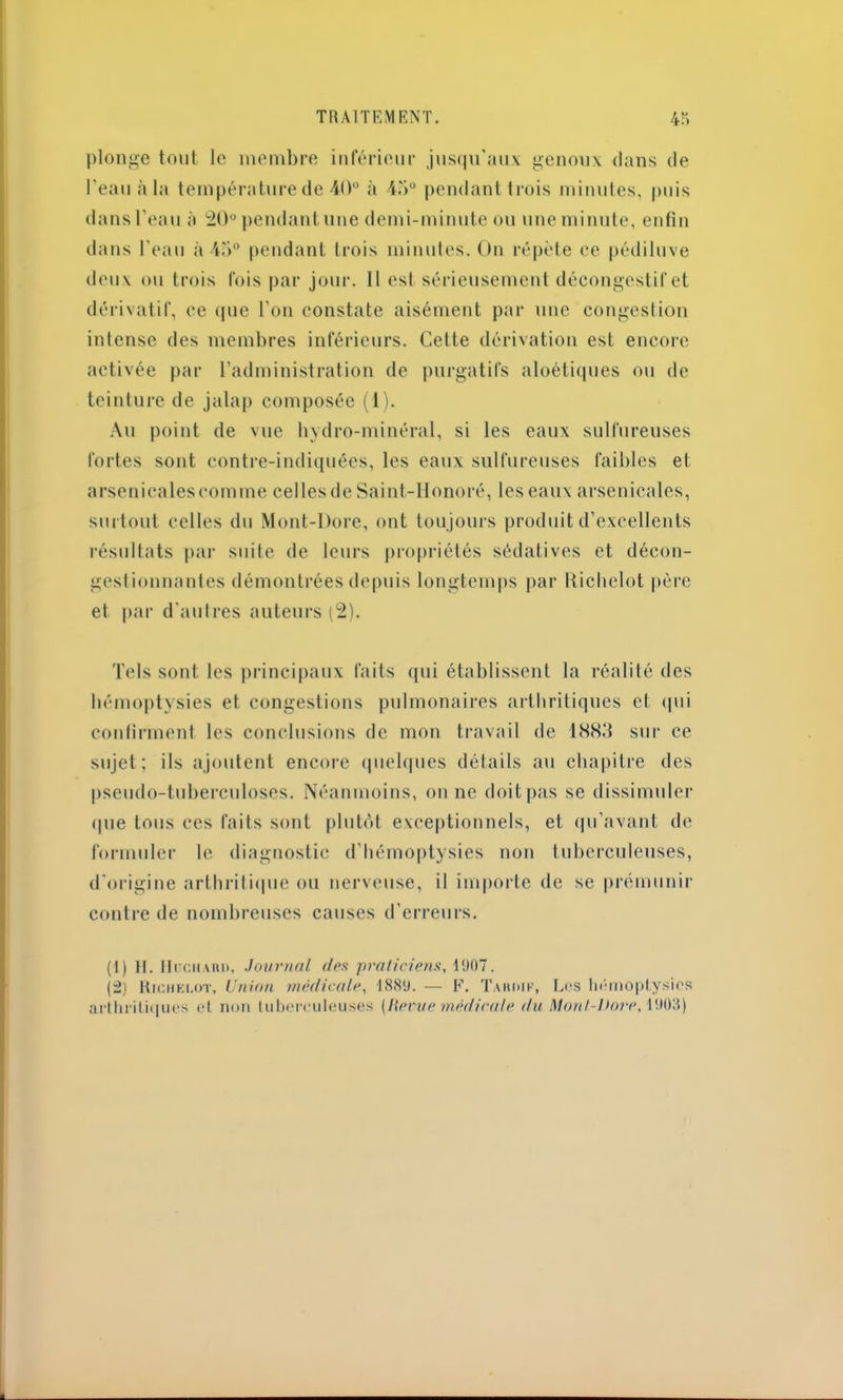 TRAITEMENT. 4Î> plonge tout le membre inférieur jusqu'aux genoux dans de l'eau à la température de 40° à 45° pendant trois minutes, puis dans l’eau à 20° pendant une demi-minute ou une minute, enfin dans l’eau à 45° pendant trois minutes. On répète ce pédiluve deux ou trois fois par jour. Il est sérieusement décongestif et dérivatif, ce que l’on constate aisément par une congestion intense des membres inférieurs. Cette dérivation est encore activée par l’administration de purgatifs aloétiques ou de teinture de jalap composée (1). Au point de vue hydro-minéral, si les eaux sulfureuses fortes sont contre-indiquées, les eaux sulfureuses faibles et arsenicalescomme celles de Saint-Honoré, les eaux arsenicales, surtout celles du Mont-Dore, ont toujours produit d’excellents résultats par suite de leurs propriétés sédatives et décon- gestionnantes démontrées depuis longtemps par Ricbelot père et par d'autres auteurs (2). Tels sont les principaux faits qui établissent la réalité des hémoptysies et congestions pulmonaires arthritiques et qui confirment les conclusions de mon travail de 1883 sur ce sujet; ils ajoutent encore quelques détails au chapitre des pseudo-tuberculoses. Néanmoins, on ne doit pas se dissimuler que tous ces faits sont plutôt exceptionnels, et qu’avant de formuler le diagnostic d’hémoptysies non tuberculeuses, d’origine arthritique ou nerveuse, il importe de se prémunir contre de nombreuses causes d’erreurs. (1) H. Huciiaiu), Journal (les praticiens, 1907. (2) Ricbelot, Union médicale, 1889. — F. Tardif, Les hémoptysies arthritiques et non tuberculeuses (Herue médicale du Monl-ltore, 1903)