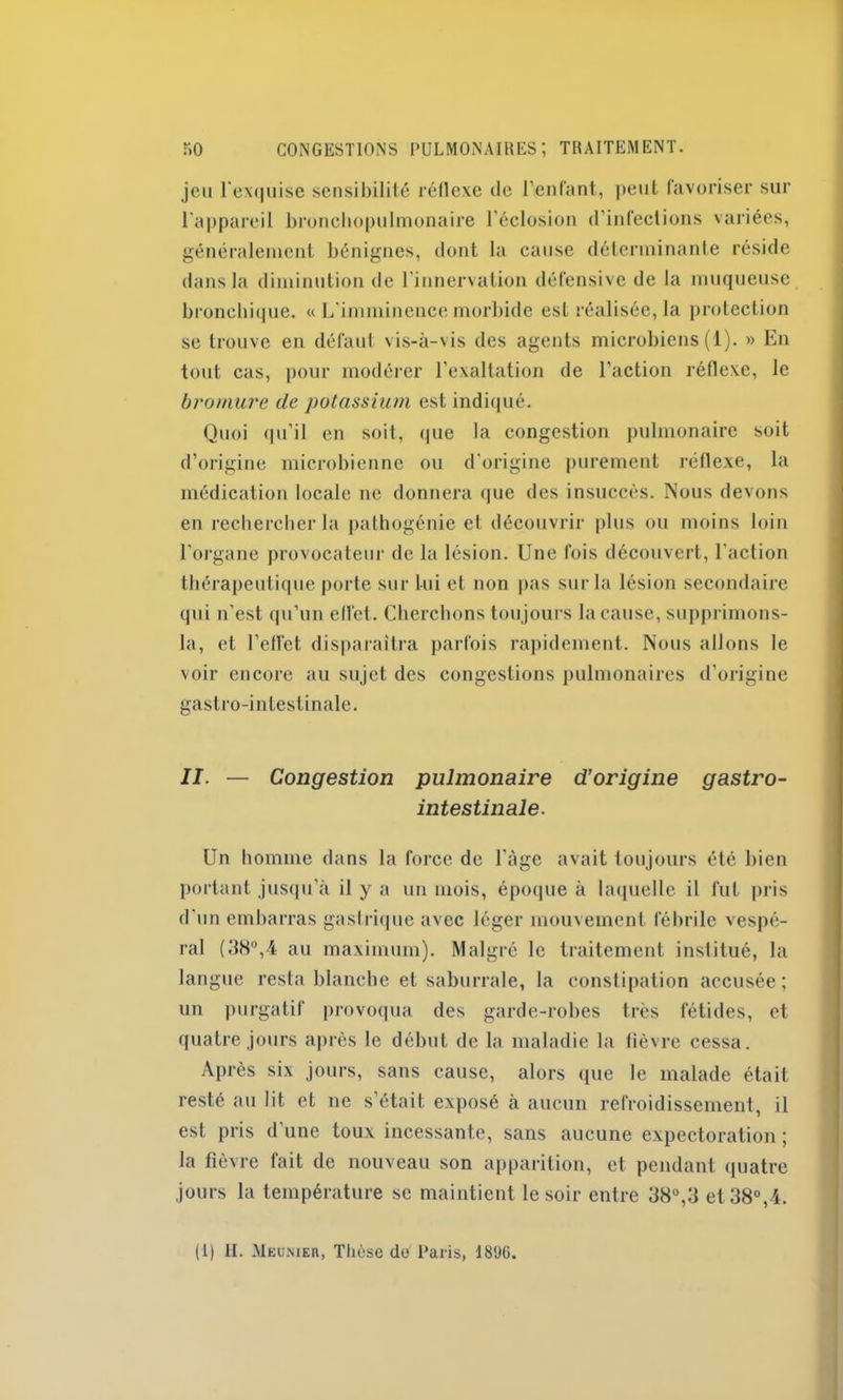 jeu l'exquise sensibilité réflexe de l’enfant, peut favoriser sur l'appareil bronchopulmonaire l’éclosion d’infections variées, généralement bénignes, dont la cause déterminante réside dans la diminution de l’innervation défensive de la muqueuse bronchique. « L'imminence morbide est réalisée, la protection se trouve en défaut vis-à-vis des agents microbiens (1). » En tout cas, pour modérer l’exaltation de l’action réflexe, le bromure de potassium est indiqué. Quoi qu’il en soit, que la congestion pulmonaire soit d’origine microbienne ou d'origine purement réflexe, la médication locale ne donnera que des insuccès. Nous devons en rechercher la pathogénie et découvrir plus ou moins loin l'organe provocateur de la lésion. Une fois découvert, l’action thérapeutique porte sur lui et non pas sur la lésion secondaire qui n’est qu’un elle!. Cherchons toujours la cause, supprimons- la, et l’effet disparaîtra parfois rapidement. Nous allons le voir encore au sujet des congestions pulmonaires d’origine gastro-intestinale. II. — Congestion pulmonaire d’origine gastro- intestinale. Un homme dans la force de l’àge avait toujours été bien portant jusqu’à il y a un mois, époque à laquelle il fut pris d'un embarras gastrique avec léger mouvement fébrile vespé- ral (38°,4 au maximum). Malgré le traitement institué, la langue resta blanche et saburrale, la constipation accusée; un purgatif provoqua des garde-robes très fétides, et quatre jours après le début de la maladie la fièvre cessa. Après six jours, sans cause, alors que le malade était resté au lit et ne s’était exposé à aucun refroidissement, il est pris d'une toux incessante, sans aucune expectoration ; la fièvre fait de nouveau son apparition, et pendant quatre jours la température se maintient le soir entre 38°,3 et 38°,4.