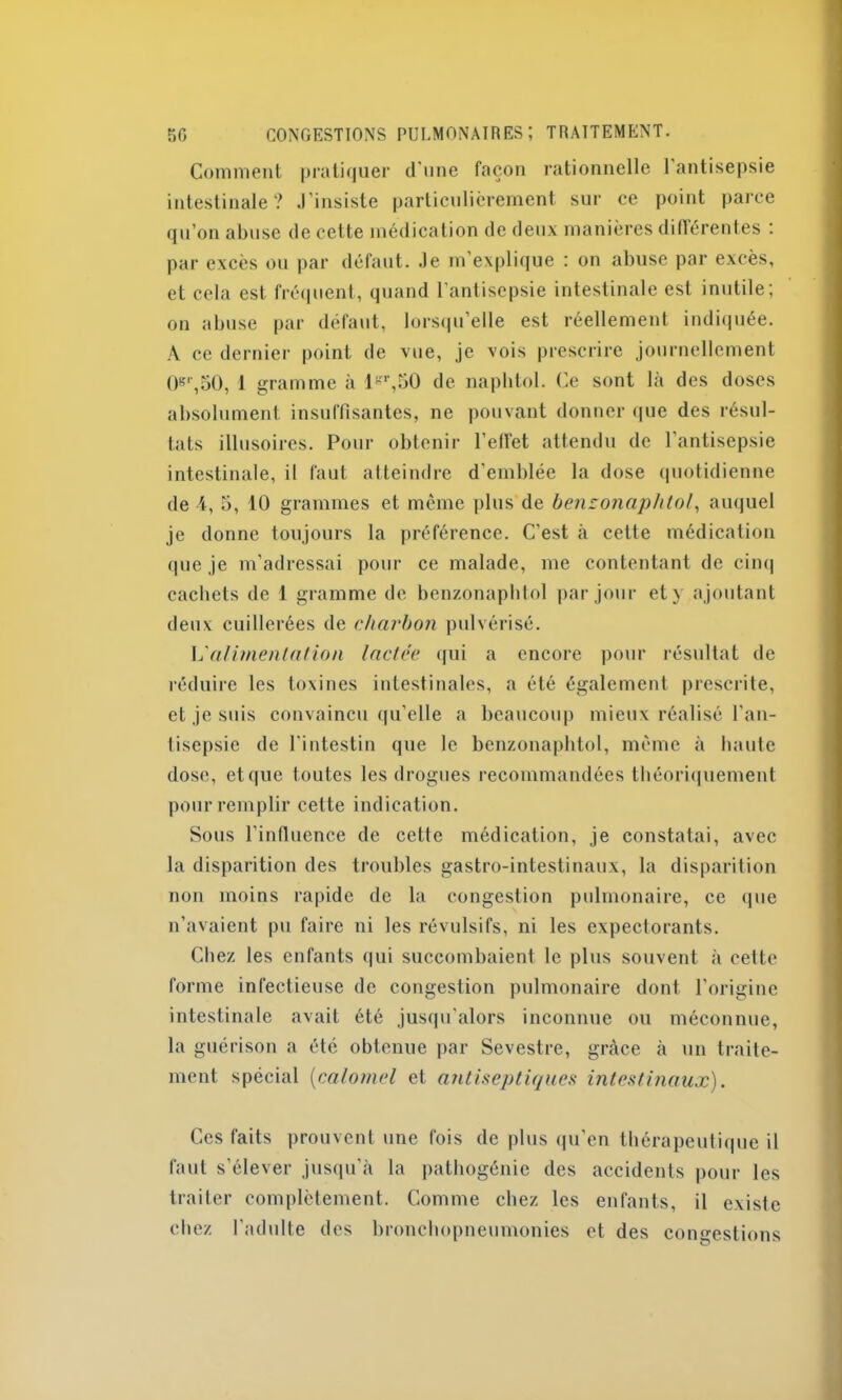 Comment pratiquer d'une façon rationnelle 1 antisepsie intestinale? .l’insiste particulièrement sur ce point parce qu’on abuse de cette médication de deux manières différentes : par excès ou par défaut, .le m’explique : on abuse par excès, et cela est fréquent, quand l’antisepsie intestinale est inutile; on abuse par défaut, lorsqu’elle est réellement indiquée. A ce dernier point de vue, je vois prescrire journellement 08r,50, 1 gramme à lr,50 de napbtol. Ce sont là des doses absolument insuffisantes, ne pouvant donner que des résul- tats illusoires. Pour obtenir l’eflet attendu de l’antisepsie intestinale, il faut atteindre d'emblée la dose quotidienne de i, 5, 10 grammes et même plus de benzonaphtol, auquel je donne toujours la préférence. C'est à cette médication (pie je m'adressai pour ce malade, me contentant de cinq cachets de 1 gramme de benzonaphtol par jour et y ajoutant deux cuillerées de charbon pulvérisé. L'alimentation lactée qui a encore pour résultat de réduire les toxines intestinales, a été également prescrite, et je suis convaincu qu’elle a beaucoup mieux réalisé l’an- tisepsie de l’intestin que le benzonaphtol, même à haute dose, etque toutes les drogues recommandées théoriquement pour remplir cette indication. Sous l’influence de cette médication, je constatai, avec la disparition des troubles gastro-intestinaux, la disparition non moins rapide de la congestion pulmonaire, ce que n’avaient pu faire ni les révulsifs, ni les expectorants. Chez les enfants qui succombaient le plus souvent à cette forme infectieuse de congestion pulmonaire dont l’origine intestinale avait été jusqu’alors inconnue ou méconnue, la guérison a été obtenue par Sevestrc, grâce à un traite- ment spécial (calomel et antiseptiques intestinaux). Ces faits prouvent une fois de plus qu'en thérapeutique il faut s’élever jusqu’à la pathogénie des accidents pour les traiter complètement. Comme chez les enfants, il existe chez l’adulte des bronchopneumonies et des congestions