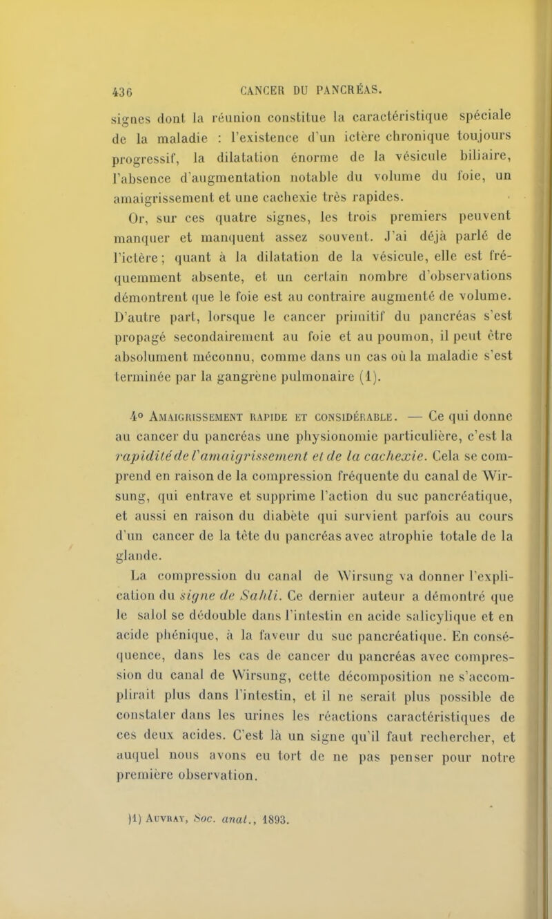 signes dont, la réunion constitue la caractéristique spéciale de la maladie : l’existence d'un ictère chronique toujours progressif, la dilatation énorme de la vésicule biliaire, l’absence d’augmentation notable du volume du foie, un amaigrissement et une cachexie très rapides. Or, sur ces quatre signes, les trois premiers peuvent manquer et manquent assez souvent. J'ai déjà parlé de l’ictère; quant à la dilatation de la vésicule, elle est fré- quemment absente, et un certain nombre d’observations démontrent que le foie est au contraire augmenté de volume. D’autre part, lorsque le cancer primitif du pancréas s’est, propagé secondairement au foie et au poumon, il peut être absolument méconnu, comme dans un cas où la maladie s’est terminée par la gangrène pulmonaire (1). 4° Amaigrissement rapide et considérable. — Ce qui donne au cancer du pancréas une physionomie particulière, c’est la rapidité de V amaigrissement et de la cachexie. Cela se com- prend en raison de la compression fréquente du canal de Wir- sung, qui entrave et supprime l’action du suc pancréatique, et aussi en raison du diabète qui survient parfois au cours d’un cancer de la tète du pancréas avec atrophie totale de la glande. La compression du canal de Wirsung va donner l'expli- cation du signe de Sailli. Ce dernier auteur a démontré que le salol se dédouble dans l’intestin en acide salicylique et en acide phénique, à la faveur du suc pancréatique. En consé- quence, dans les cas de cancer du pancréas avec compres- sion du canal de Wirsung, cette décomposition ne s’accom- plirait plus dans l’intestin, et il ne serait plus possible de constater dans les urines les réactions caractéristiques de ces deux acides. C’est là un signe qu’il faut rechercher, et auquel nous avons eu tort de ne pas penser pour notre première observation. )1) Auvray, Hoc. anal., 1893.