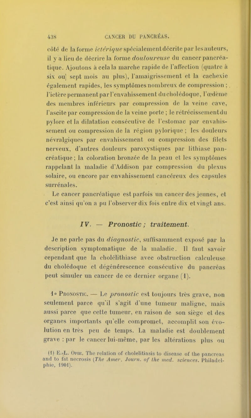 côté de laforme spécialement décrite par les auteurs, il y a lieu de décrire la l'orme douloureuse du cancer pancréa- tique. Ajoutons à cela la marche rapide de l’affection (quatre à six ou] sept mois au plus), l’amaigrissement et la cachexie également rapides, les symptômes nombreux de compression ; l’ictère permanent par l’envahissement ducholédoque, l’œdème des membres inférieurs par compression de la veine cave, l’ascite par compression de la veine porte ; le rétrécissementdu pylore et la dilatation consécutive de l’estomac par envahis- sement ou compression de la région pylorique ; les douleurs névralgiques par envahissement ou compression des blets nerveux, d’autres douleurs paroxystiques par lithiase pan- créatique; la coloration bronzée de la peau cl les symptômes rappelant la maladie d’Addison par compression du plexus solaire, ou encore par envahissement cancéreux des capsules surrénales. Le cancer pancréatique est parfois un cancer des jeunes, et c’est ainsi qu’on a pu l’observer dix fois entre dix et vingt ans. IV. — Pronostic ; traitement. Je ne parle pas du diagnostic, suffisamment exposé par la description symptomatique de la maladie. II faut savoir cependant (pie la cholélithiase avec obstruction caleuleuse du cholédoque et dégénérescence consécutive du pancréas peut simuler un cancer de ce dernier organe (1). \° Pronostic. — Le pronostic est toujours très grave, non seulement parce qu'il s’agit d’une tumeur maligne, mais aussi parce que cette tumeur, en raison de son siège et des organes importants qu’elle compromet, accomplit son évo- lution en très peu de temps. La maladie est doublement grave : par le cancer lui-même, par les altérations plus ou (1) E.-L. Opie. The relation of cholelitiasis to disease of the pancréas and to fat necrosis [The Amer. Journ. of lhe med. sciences. Philadel- phie, 1901).