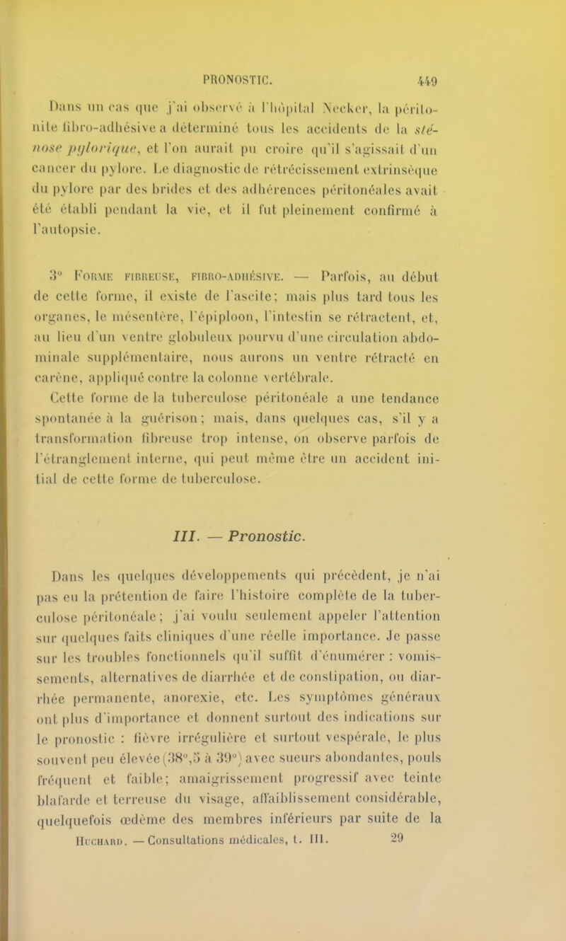 Dans un cas que j’ai observé à l'hôpital N’ecker, la périto- nite tibro-adhésive a déterminé tous les accidents de la ste- nose pytorique, et l’on aurait pu croire qu’il s’agissait d’un cancer du pylore. De diagnostic de rétrécissement extrinsèque du pylore par des brides et des adhérences péritonéales avait été établi pendant la vie, et il fut pleinement confirmé à l’autopsie. 3° Forme fibreuse, fibro-adiiésive. — Parfois, au début de cette forme, il existe de l’ascite; mais plus tard tous les organes, le mésentère, l’épiploon, l'intestin se rétractent, et, au lieu d'un ventre globuleux pourvu d'une circulation abdo- minale supplémentaire, nous aurons un ventre rétracté en carène, appliqué contre la colonne vertébrale. Cette forme de la tuberculose péritonéale a une tendance spontanée à la guérison; mais, dans quelques cas, s’il y a transformation fibreuse trop intense, on observe parfois de l’étranglement interne, qui peut même être un accident ini- tial de celle forme de tuberculose. III. — Pronostic. Dans les quelques développements qui précèdent, je n’ai pas eu la prétention de faire l'histoire complète de la tuber- culose péritonéale; j’ai voulu seulement appeler l’attention sur quelques faits cliniques d'une réelle importance. Je passe sur les troubles fonctionnels qu'il suffit d’énumérer: vomis- sements, alternatives de diarrhée et de constipation, ou diar- rhée permanente, anorexie, etc. Les symptômes généraux ont plus d'importance et donnent surtout des indications sur le pronostic : fièvre irrégulière et surtout vespérale, le plus souvent peu élevée(.38°,5 à 39°) avec sueurs abondantes, pouls fréquent et faible; amaigrissement progressif avec teinte blafarde et terreuse du visage, affaiblissement considérable, quelquefois œdème des membres inférieurs par suite de la Huchard. —Consultations médicales, t. lit. 29