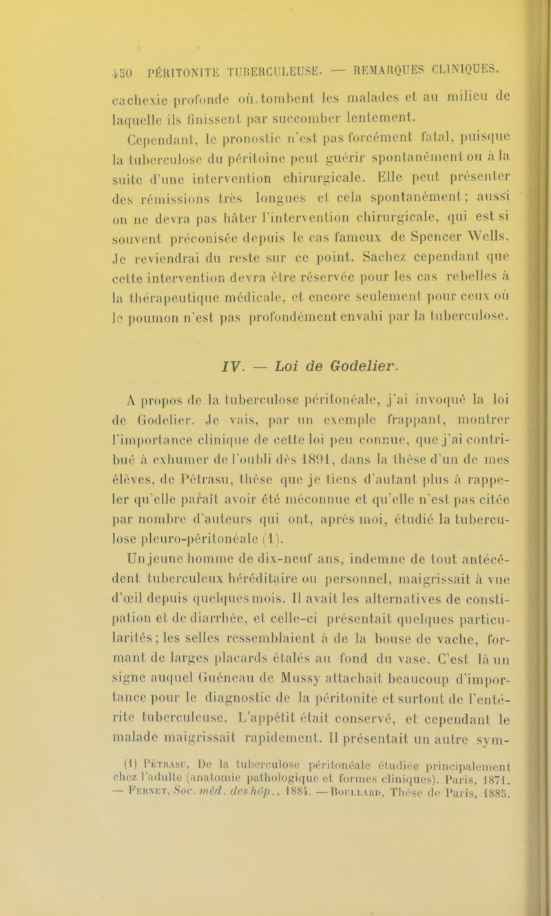 cachexie profonde où.tombent les malades et au milieu de laquelle ils finissent par succomber lentement. Cependant, le pronostic n'est pas forcément fatal, puisque la tuberculose du péritoine peut guérir spontanément ou a la suite d’une intervention chirurgicale. Elle peut présenter des rémissions très longues et cela spontanément; aussi on ne devra pas hâter l'intervention chirurgicale, qui est si souvent préconisée depuis le cas fameux de Spencer Wells. Je reviendrai du reste sur ce point. Sachez cependant que celle intervention devra être réservée pour les cas rebelles a la thérapeutique médicale, et encore seulement pour ceux où le poumon n’est pas profondément envahi par la tuberculose. IV. — Loi de Godelier. A propos de la tuberculose péritonéale, j’ai invoqué la loi de Godelier. Je vais, par un exemple frappant, montrer l’importance clinique de cette loi peu connue, que j’ai contri- bué à exhumer de l’oubli dés 1891, dans la thèse d’un de mes élèves, de Pétrasu, thèse que je liens d’autant plus à rappe- ler qu'elle paraît avoir été méconnue et qu’elle n'esl pas citée par nombre d’auteurs qui ont, après moi, étudié la tubercu- lose plcuro-péritonéale (1). Un jeune homme de dix-neuf ans, indemne de tout antécé- dent tuberculeux héréditaire ou personnel, maigrissait à vue d’œil depuis quclquesmois. Il avait les alternatives de consti- pai ion et de diarrhée, et celle-ci présentait quelques particu- larités; les selles ressemblaient à de la bouse de vache, for- mant de larges placards étalés au fond du vase. C'est là un signe auquel Guéneau de Mussy attachait beaucoup d’impor- tance pour le diagnostic de la péritonite et surtout de l'enté- rite tuberculeuse. L’appétit était conservé, et cependant le malade maigrissait rapidement. 11 présentait un autre sym- (I) l’KTiusr, De la tuberculose péritonéale étudiée principalement chez l'adulte (anatomie pathologique et formes cliniques). Paris, 1871. — FEnxET. Soc. méd. ilcshôp., 1881. — Roullam), Thèse de Paris, 1885.