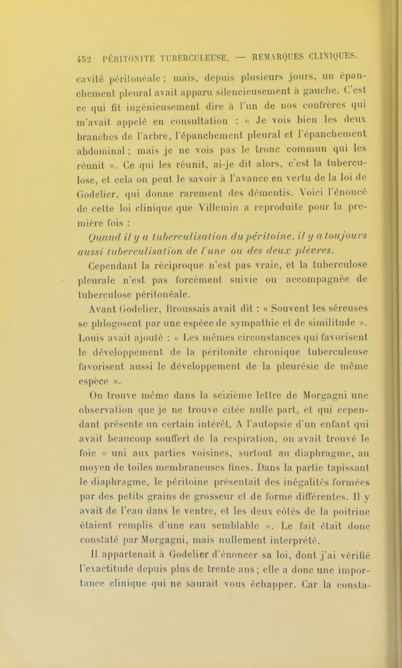 cavité péritonéale ; mais, depuis plusieurs jours, un épan- chement pleural avait apparu silencieusement à gauche. C est ce qui fit ingénieusement dire à l’un de nos confrères qui m’avait appelé en consultation : « -le vois bien les deux branches de l’arbre, l’épanchement pleural et l’épanchement, abdominal ; mais je ne vois pas le tronc commun qui les réunit ». Ce qui les réunit, ai-je dit alors, c’est la tubercu- lose, et cela on peut le savoir à l’avance en vertu de la loi de Godelier, qui donne rarement des démentis. Voici l’énoncé de cette loi clinique que Villemin a reproduite pour la pre- mière fois : Quand il y a tuberculisation du péritoine, il y a toujours aussi tuberculisation de l'une ou des deux plèvres. Cependant la réciproque n’est pas vraie, et la tuberculose pleurale n’est pas forcément suivie ou accompagnée de tuberculose péritonéale. Avant Godelier, Broussais avait dit : « Souvent les séreuses sc phlogosent par une espèce de sympathie et de similitude ». Louis avait ajouté : « Les mêmes circonstances qui favorisent le développement de la péritonite chronique tuberculeuse favorisent aussi le développement de la pleurésie de même espèce ». On trouve même dans la seizième lettre de Morgagni une observation que je ne trouve citée nulle part, et qui cepen- dant présente un certain intérêt. A l'autopsie d’un enfant qui avait beaucoup souffert de la respiration, on avait trouvé le foie « uni aux parties voisines, surtout au diaphragme, au moyen de toiles membraneuses fines. Dans la partie tapissant le diaphragme, le péritoine présentait des inégalités formées par des petits grains de grosseur et de forme différentes. Il y avait de l'eau dans le ventre, et les deux côtés de la poitrine étaient remplis d'une eau semblable ». Le fait était donc constaté par Morgagni, mais nullement interprété. Il appartenait à Godelier d’énoncer sa loi, dont j’ai vérifié l’exactitude depuis plus de trente ans; elle a donc une impor- tance clinique (pii ne saurait vous échapper. Car la consta-