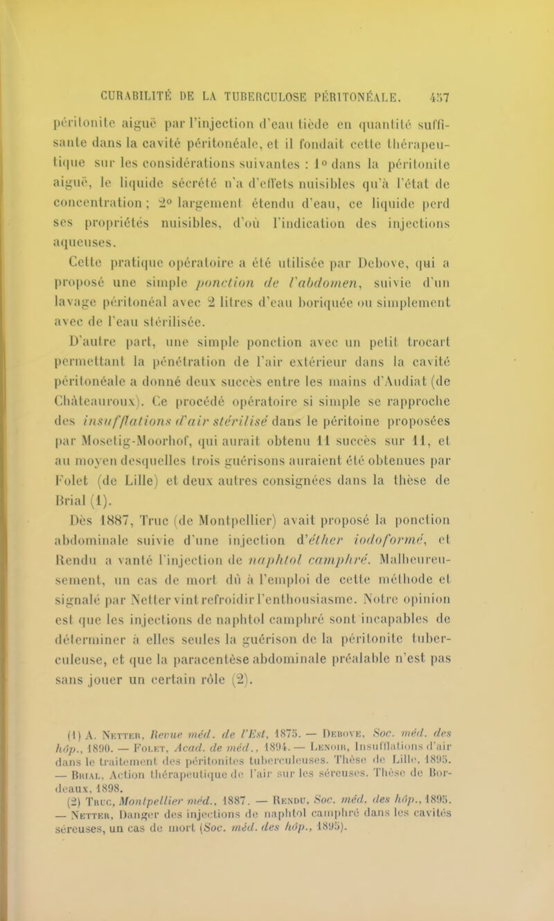 péritonite aiguë par l’injection d’eau tiède en quantité suffi- sante dans la cavité péritonéale, et il fondait cette thérapeu- tique sur les considérations suivantes : 1° dans la péritonite aiguë, le liquide sécrété n'a d’effets nuisibles qu’à l’état de concentration ; 2° largement étendu d’eau, ce liquide perd scs propriétés nuisibles, d’où l’indication des injections aqueuses. Cette pratique opératoire a été utilisée par Debove, qui a proposé une simple ponction de l'abdomen, suivie d’un lavage péritonéal avec 2 litres d’eau boriquée ou simplement avec de l’eau stérilisée. D'autre part, une simple ponction avec un petit trocart permettant la pénétration de l'air extérieur dans la cavité péritonéale a donné deux succès entre les mains d’Audiat (de Chàteauroux). Ce procédé opératoire si simple se rapproche des insuf/lations d'air stérilisé dans le péritoine proposées par Mosetig-Moorhof, qui aurait obtenu 11 succès sur 11, et au moyen desquelles trois guérisons auraient été obtenues par Folet (de Lille) et deux autres consignées dans la thèse de Brial (1). Dès 1887, Truc (de Montpellier) avait proposé la ponction abdominale suivie d'une injection d’éther iodo formé, et Rendu a vanté l'injection de naphlol camphré. Malheureu- sement, un cas de mort dû à l’emploi de cette méthode et signalé par Netter vint refroidir l’enthousiasme. Notre opinion est <pic les injections de naphtol camphré sont incapables de déterminer à elles seules la guérison de la péritonite tuber- culeuse, et que la paracentèse abdominale préalable n’est pas sans jouer un certain rôle (2). (1) A. Netter, Revue mèd. de l’Est, 1875. — Debove, Soc. méd. des h6p., 1890. — Folet, Acad, de méd., 1894.— Lenoih, InsuHlations d’air dans le traitement des péritonites tuberculeuses. Thèse do Lillo, 1895. — Brial, Action thérapeutique de l’air sur les séreuses. Thèse de Bor- deaux, 1898. (2) Truc, Montpellier méd.. 1887. — Rendu, Soc. méd. des /idp.,1895. — Netter, Danger des injections de naphtol camphré dans les cavités séreuses, un cas de mort (Soc. méd. des hôp., 1895).