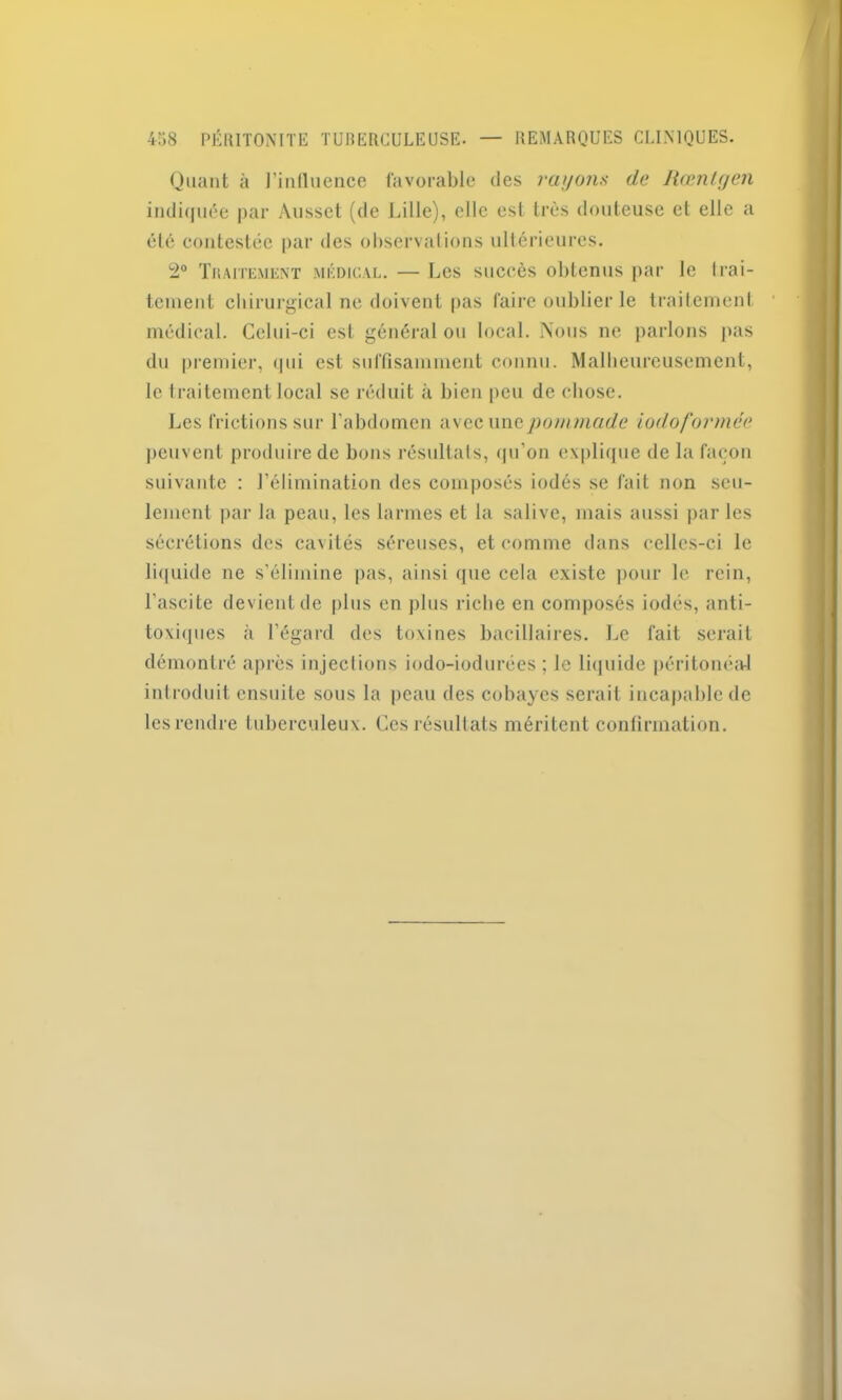 Quant à J’influence favorable des rayons de liœnlyen indiquée par Ausset (de Lille), elle est très douteuse et elle a été contestée par des observations ultérieures. 2° Traitement médical. — Les succès obtenus par le trai- tement chirurgical ne doivent pas faire oublier le traitement médical. Celui-ci est général ou local. Nous ne parlons pas du premier, qui est suffisamment connu. Malheureusement, le traitement local se réduit à bien peu de chose. Les frictions sur l’abdomen avec une pommade iodoformce peuvent produire de bons résultats, qu’on explique de la façon suivante : l’élimination des composés iodés se fait non seu- lement par la peau, les larmes et la salive, mais aussi par les sécrétions des caxités séreuses, et comme dans celles-ci le liquide ne s’élimine pas, ainsi que cela existe pour le rein, l'ascite devient de plus en plus riche en composés iodés, anti- toxiques à l’égard des toxines bacillaires. Le fait serait démontré après injections iodo-iodurées ; le liquide péritonéal introduit ensuite sous la peau des cobayes serait incapable de les rendre tuberculeux. Ces résultats méritent confirmation.