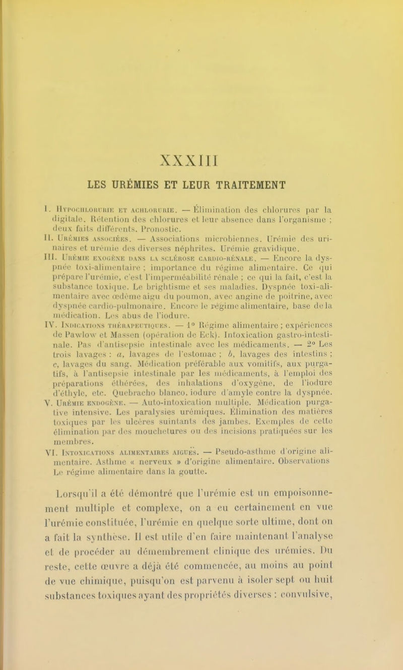 XXXIII LES URÉMIES ET LEUR TRAITEMENT I. Hypochlorurie et achlorurie. —Élimination des chlorures par la digitale. Rétention des chlorures et leur absence dans l’organisme ; deux faits différents. Pronostic. II. Urémies associées. — Associations microbiennes. Urémie des uri- naires et urémie des diverses néphrites. Urémie gravidique. III. I RÉMIE EXOGÈNE DANS LA SCLÉROSE CARDIO-RÉNALE. — KllCOrü la dyS- pnée toxi-alimentaire : importance du régime alimentaire. Ce qui prépare l’urémie, c'est l'imperméabilité rénale ; ce qui la fait, c’est la substance toxique. Le brightisme et ses maladies. Dyspnée toxi-ali- mentaire avec œdème aigu du poumon, avec angine de poitrine, avec dyspnée cardio-pulmonaire. Encore le régime alimentaire, base delà médication. Les abus de l’iodurc. IV. Indications thérapeutiques. — 1° Régime alimentaire ; expériences de Pawlow et Massen (opération do Eck). Intoxication gastro-intesti- nale. Pas d'antisepsie intestinale avec les médicaments. — 2° Les trois lavages : a, lavages de l'estomac ; b, lavages des intestins ; c, lavages du sang. Médication préférable aux vomitifs, aux purga- tifs, à l’antisepsie intestinale par les médicaments, à l’emploi des préparations éthérées, des inhalations d'oxygène, de l’iodure d’éthyle, etc. Quebracho blanco, induré d’amyle contre la dyspnée. V. Urémie endogène. — Auto-intoxication multiple. Médication purga- tive intensive. Les paralysies urémiques. Élimination des matières toxiques par les ulcères suintants des jambes. Exemples de cette élimination par des mouchetures ou des incisions pratiquées sur les membres. VI. Intoxications alimentaires aigues. — Pseudo-asthme d’origine ali- mentaire. Asthme « nerveux » d’origine alimentaire. Observations Le régime alimentaire dans la goutte. Lorsqu'il a été démontré que l'urémie est un empoisonne- ment multiple et complexe, on a eu certainement en vue l’urémie constituée, l'urémie en quelque sorte ultime, dont on a fait la synthèse. Il est utile d'en faire maintenant 1 analyse cl de procéder au démembrement clinique des urémies. Du reste, cette œuvre a déjà été commencée, au moins au point de vue chimique, puisqu’on est parvenu à isoler sept ou huit substances toxiques ayant des propriétés diverses : convulsive,