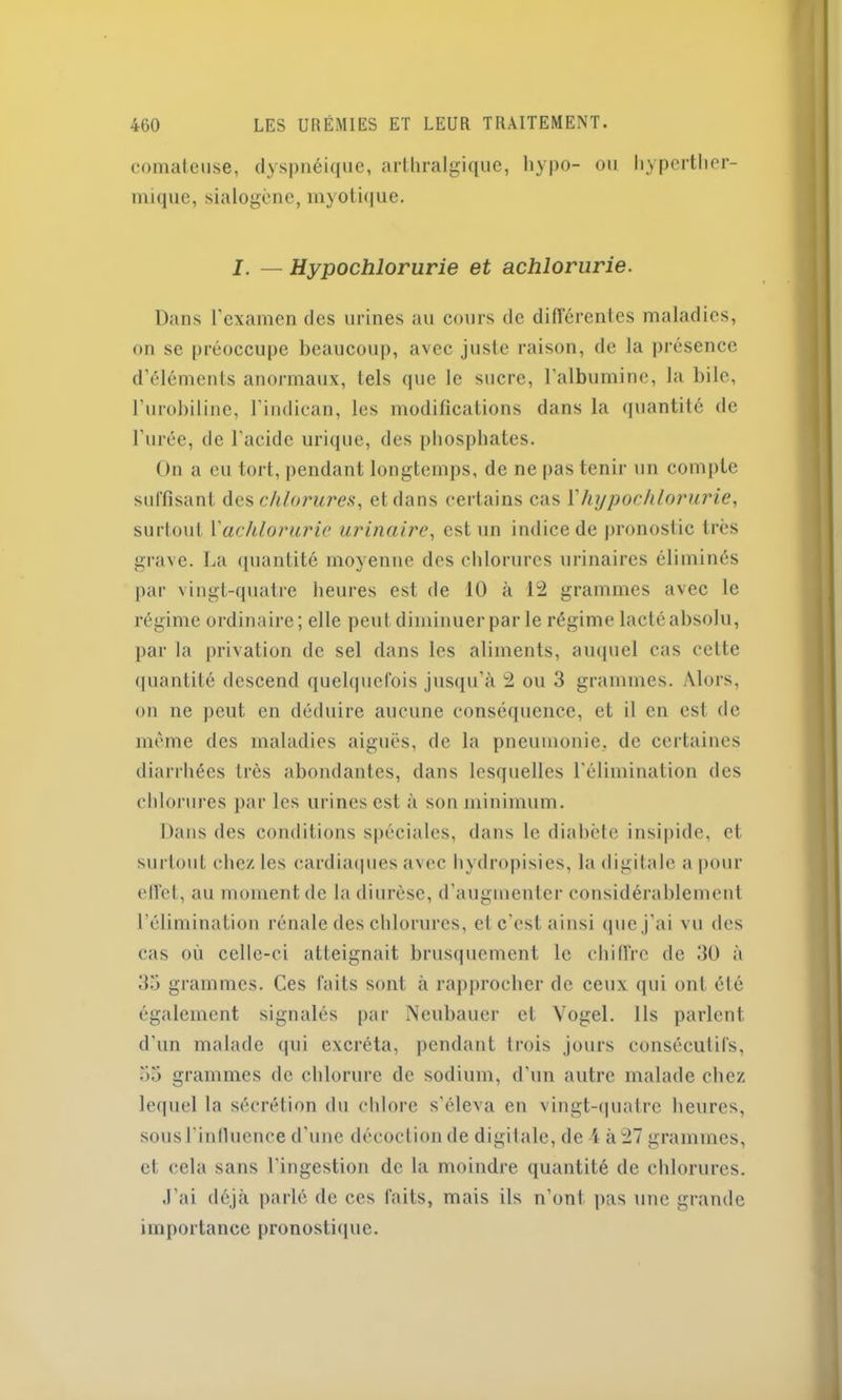 comateuse, dyspnéique, arthralgique, hypo- ou hyperther- mique, sialogène, myoti(|ue. I. — Hypochlorurie et achlorurie. Dans l’examen des urines au cours de différentes maladies, on se préoccupe beaucoup, avec juste raison, de la présence d’éléments anormaux, tels que le sucre, l'albumine, la bile, l’urobiline, l’indican, les modifications dans la quantité de l’urée, de l'acidc urique, des phosphates. On a eu tort, pendant longtemps, de ne pas tenir un compte suffisant des chlorures, et dans certains cas Y hypochlorurie, surtout Yachloruric urinaire, est un indice de pronostic très grave. La quantité moyenne des chlorures urinaires éliminés par vingt-quatre heures est de 10 à 12 grammes avec le régime ordinaire; elle peut diminuer par le régime lacté absolu, par la privation de sel dans les aliments, auquel cas cette quantité descend quelquefois jusqu’à 2 ou 3 grammes. Alors, on ne peut en déduire aucune conséquence, et il en est de même des maladies aiguës, de la pneumonie, de certaines diarrhées très abondantes, dans lesquelles l'élimination des chlorures par les urines est à son minimum. Dans des conditions spéciales, dans le diabète insipide, et surtout chez les cardiaques avec hydropisies, la digitale a pour effet, au moment de la diurèse, d’augmenter considérablement l’élimination rénale des chlorures, et c’est ainsi que j’ai vu des cas où celle-ci atteignait brusquement le chiffre de 30 à 33 grammes. Ces faits sont à rapprocher de ceux qui ont été également signalés par Neubauer et Vogel. Ils parlent d’un malade qui excréta, pendant trois jours consécutifs, 35 grammes de chlorure de sodium, d'un autre malade chez lequel la sécrétion du chlore s’éleva en vingt-quatre heures, sous l'influence d'une décoction de digitale, de i à 27 grammes, et cela sans l’ingestion de la moindre quantité de chlorures. J’ai déjà parlé de ces faits, mais ils n’ont pas une grande importance pronostique.