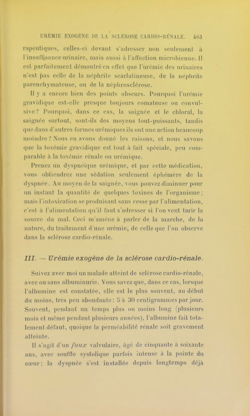 rapeutiques, celles-ci devant s'adresser non seulement à l'insuHisanceurinaire, mais aussi à l'alVeclion microbienne. Il est parfaitement démontré en eiïel que l'urémie des urinaires n’est pas celle de la néphrite scarlatineuse, de la néphrite parenchymateuse, ou de la néphrosclérose. 11 y a encore bien des points obscurs. Pourquoi l'urémie gravidique est-elle presque toujours comateuse ou convul- sive? Pourquoi, dans ce cas, la saignée et le cliloral, la saignée surtout, sont-ils des moyens tout-puissants, tandis que dans d'autres formes urémiques ils ont une action beaucoup moindre ? Nous en avons donné les raisons, et nous savons «pie la toxémie gravidique est tout à fait spéciale, peu com- parable à la toxémie rénale ou urémique. Prenez un dyspnéique urémique, et par celte médication, vous obtiendrez une sédation seulement éphémère de la dyspnée. Au moyen de la saignée, vous pouvez diminuer pour un instant la quantité de quelques toxines de l’organisme; mais l'intoxication se produisant sans cesse par l’alimentation, c'est à l'alimentation qu'il faut s’adresser si l’on veut tarir la source du mal. Ceci m’amène à parler de la marche, de la nature, du traitement d'une urémie, de celle que l’on observe dans la sclérose cardio-rénale. III. — Urémie exogène de la sclérose cardio-rénale. Suivez avec moi un malade atteint de sclérose cardio-rénale, avec ou sans albuminurie. Vous savez que, dans ce cas, lorsque l'allmminc est constatée, elle est le plus souvent, au début du moins, très peu abondante: 5 à 30 centigrammes par jour. Souvent, pendant un temps plus ou moins long (plusieurs mois et même pendant plusieurs années), l’albumine fait tota- lement défaut, quoique la perméabilité rénale soit gravement atteinte. II s'agit d’un faux valvulaire, âgé de cinquante à soixante ans, avec souffle systolique parfois intense à la pointe du cœur; la dyspnée s’est installée depuis longtemps déjà